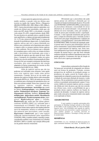 297
Piscicultura continental no Rio Grande do Sul: situação atual, problemas e perspectivas para o futuro.
Ciência Rural, v.39, n.1, jan-fev, 2009.
A maior parte da captura de traíra, peixe-rei,
jundiá, surubim e cascudo viola nos últimos anos
ocorreu na região das Lagoas Mirim e Mangueira
(IBAMA/CEPERG,2001,2002,2004a,b,2005,2006a,b,
2007).Apesca das principais espécies capturadas vem
caindo nos últimos anos amostrados, sendo que a de
traíra caiu 60% desde 2003 e a de pintado e cascudo
viola caíram 30 e 60%, respectivamente, desde 2000.
No caso de peixe-rei, grumatã e piava, a queda foi muito
mais significativa: a captura caiu para aproximadamente
10, 3 e 2% dos valores de 2000 (Figura 3). A pesca do
dourado foi proibida por alguns anos.Acriação destas
espécies nativas que teve a pesca diminuída nos
últimos anos certamente seria importante para reduzir
o impacto sobre os estoques naturais dessas espécies
no meio ambiente. Deve-se destacar que a obtenção
de exemplares para o cultivo deve ser sempre da bacia
onde a piscicultura está localizada, para evitar a
introdução de espécies que não sejam do local. Além
disso, o transporte de exemplares criados em outros
Estados (no caso do surubim e da piracanjuba do Mato
Grosso do Sul, por exemplo) certamente não dará bons
resultados, pois estes exemplares não estarão
adaptados às baixas temperaturas do inverno no Rio
Grande do Sul (GARCIA et al., 2008).
Além de espécies nativas que são (ou
poderiam ser) utilizadas como alimento, outra opção
seria criar espécies para venda como peixes
ornamentais. Contudo, deve-se ter em mente que
algumas das espécies listadas abaixo estão ameaçadas
de extinção (REIS et al., 2003), de modo que sua coleta
no ambiente para a formação de reprodutores deve ser
feita com extremo cuidado. Nesse caso, é possível citar
as seguintes espécies: cascudo abacaxi,
Megalancistrus parananus, Austrolebias spp, acarás
do gênero Gymnogeophagus, raias Potamotrygon
motoro, Potamotrygon brachyura, Gymnotus spp,
Eigenmannia virescens, lambaris, Hollandichthys
multifasciatus, Aphyocharax anisitsi, Moenkhausia
sanctaefilomenae, Pseudocorynopoma doriae, mato-
grosso, Hyphessobrycon eques e violinha,
Rineloricaria spp, sendo que este último gênero,
conforme OCHOA (2005), já é utilizado para a
ornamentação na Colômbia. Cabe destacar que
certamente muitas outras espécies não listadas poderiam
servir de ornamentais, inclusive as utilizadas ou que
têm potencial para piscicultura, como cascudo,
Hypostomus commersoni, que é uma espécie
conhecida internacionalmente pelos aquariófilos
(YANONG,1996),osurubimcachara,otamoatáeatraíra,
considerados também como ornamentais na Colômbia
(OCHOA, 2005) e o jundiá, cuja variação albina pode
ser de grande interesse ornamental.
Obviamente que a piscicultura não pode
apenas pensar em substituir a demanda que vai
surgindo em função da diminuição da pesca. De acordo
comOSTRENSKY&BOEGER(2008),eventostécnicos
de piscicultura destacam a necessidade de novas
alternativas de comercialização e da promoção da
abertura de novos mercados, como, por exemplo, a
venda de peixes para merenda escolar e exportação.
Contudo, o valor repassado atualmente pelo governo
para a compra de alimentos para a merenda escolar é
insuficiente para pagar adequadamente a indústria de
pescado e, conseqüentemente, o piscicultor (PESTANA
&OSTRENSKY,2008).Emtermosdeexportação,pode-
se pensar tanto em peixes para alimentação como em
peixes ornamentais.Apiscicultura também pode servir
para o repovoamento de espécies, mas, nesse caso,
seria indispensável que fossem utilizados reprodutores
oriundos da mesma bacia e que não fosse efetuada
nenhuma seleção dos melhores reprodutores para evitar
perdas genéticas. Certamente este tipo de criação só
seria viável com o apoio governamental.
CONCLUSÃO
A piscicultura continental no Rio Grande do
Sul passa por um período de estagnação nos últimos
anos em termos de produção. Contudo, existem
perspectivas de melhoria na produção porque os
produtores da região central do Estado estão se
organizando em cooperativas para troca de experiências
e redução de custos para obtenção de insumos e venda
de peixes. Há um predomínio muito grande de peixes
exóticos na produção (principalmente carpas). Como
existe o hábito de consumir espécies nativas, as quais
são obtidas por meio da pesca, que não tem crescido
nos últimos anos, existe a possibilidade de que a
produção destas espécies melhore em função do
aumento da demanda. A criação de espécies nativas
para venda como peixe ornamental ainda é uma opção
a ser explorada no futuro.
AGRADECIMENTOS
O autor agradece às sugestões apresentadas pelos
participantes do Workshop Ictiologia realizado no Rio Grande
do Sul (2006) e ao Dr. Everton R. Behr, do Centro de Educação
Superior Norte - RS (CESNORS), pela sugestão de espécies
nativas potenciais para piscicultura e aquelas ornamentais. O
autor também agradece ao Conselho Nacional de
Desenvolvimento Científico e Tecnológico (CNPq), pela bolsa
de produtividade.
REFERÊNCIAS
AGOSTINHO, A.A. et al. Introdução de espécies de peixes em
águas continentais brasileiras: uma síntese. In: ROCHA, O. et
 
