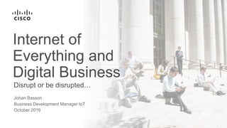 Disrupt or be disrupted…
Internet of
Everything and
Digital Business
Johan Basson
Business Development Manager IoT
October 2016
 