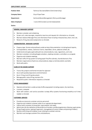 EMPLOYMENT HISTORY
Position Held: Technical Assistant/Admin Clerk (Internship)
Company Name: City of Cape Town
Department: Solid and WasteManagement (Policy and Strategy)
Dates Employed: 1 June 2015 to date (current employment)
Duties:
GENERAL MANAGER SUPPORT
 Maintain calendar and scheduling
 Screen calls, take messages, respond to inquiries and requests for information as directed.
 Maintain General Manager files and information flow including in box/out box, email, mail, etc.
 Research, filing, document preparation as directed.
ADMINISTRATION MANAGER SUPPORT
 Prepare, type, format and proofread a wide variety of documentation including board reports,
 Correspondence, memos, statistical charts, newsletters, forms, website content, etc.
 Understand and apply applicable policies and procedures, laws, regulations, and rules
 Maintain calendars including Google calendars, meeting calendars, and others as assigned;
 Organize and schedule meetings.
 Maintain office filing system including paper files/file cabinets, shared electronic files
 Maintain organization of policies and procedures; keep current documents available.
 Work with public.
CLERK OF THE BOARD SUPPORT
 Transcribe, prepare and format minutes for approval
 Assist with packet preparation and distribution
 Assist filing, track filing documents
 Manage public notice filing; maintain file
 Respond to public information requests as directed
OFFICE MANAGEMENT
 Operate and maintain a wide‐variety of office equipment including copiers, fax machines,
 scanners, computer
 Work with vendors and service providers to keep office systems functioning smoothly at all times
needed or directed.
CUSTOMER SERVICES
 Provide assistance to customer services personnel.
 Organize and schedule customer orders to an appropriate department. .
 Interact with customers to know their requirements and needs.
 Administers the Accreditation of WasteService Providers and Wastegenerators (Analyze applications,
filing of applications, typing of approvals, management of control sheets and posting of letters)
 Resolve conflicting and complex issues relating to customer services.
 Maintain and manage customer files and databases.
 