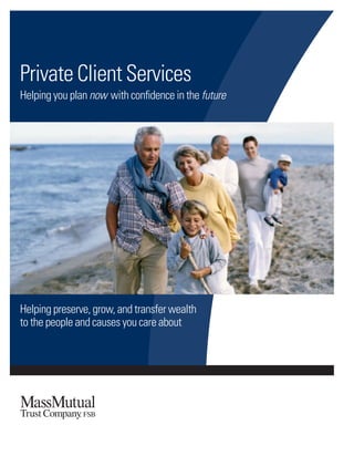 Helping preserve, grow, and transfer wealth
to the people and causes you care about
Private Client Services
Helping you plan now with conﬁdence in the future
©2016MassachusettsMutualLifeInsuranceCompany,Springﬁeld,MA01111-0001.Allrightsreserved.www.massmutual.com.MassMutualFinancialGroupisamarketingnamefor
MassachusettsMutualLifeInsuranceCompany(MassMutual)anditsafﬁliatedcompaniesandsalesrepresentatives.
TC7017 516 C:201804-383
The MassMutual Trust Company, FSB is a federal savings bank chartered by the Ofﬁce of the Comptroller of the Currency to provide discretionary and
nondiscretionary trust and ﬁduciary services in all states. Our business activity is limited to providing trust and ﬁduciary services. The MassMutual Trust
Company is a wholly owned subsidiary of Massachusetts Life Insurance Company.
 