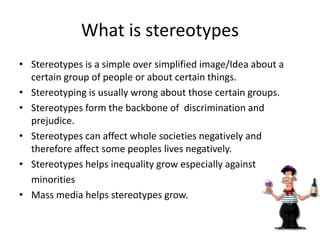 What is stereotypes
• Stereotypes is a simple over simplified image/Idea about a
certain group of people or about certain things.
• Stereotyping is usually wrong about those certain groups.
• Stereotypes form the backbone of discrimination and
prejudice.
• Stereotypes can affect whole societies negatively and
therefore affect some peoples lives negatively.
• Stereotypes helps inequality grow especially against
minorities
• Mass media helps stereotypes grow.
 