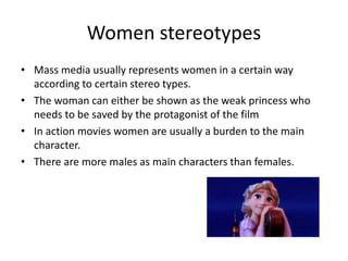 Women stereotypes
• Mass media usually represents women in a certain way
according to certain stereo types.
• The woman can either be shown as the weak princess who
needs to be saved by the protagonist of the film
• In action movies women are usually a burden to the main
character.
• There are more males as main characters than females.
 