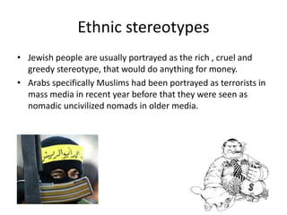 Ethnic stereotypes
• Jewish people are usually portrayed as the rich , cruel and
greedy stereotype, that would do anything for money.
• Arabs specifically Muslims had been portrayed as terrorists in
mass media in recent year before that they were seen as
nomadic uncivilized nomads in older media.
 