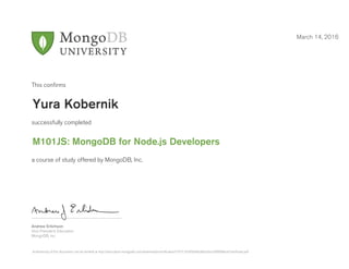 Andrew Erlichson
Vice President, Education
MongoDB, Inc.
This conﬁrms
successfully completed
a course of study offered by MongoDB, Inc.
March 14, 2016
Yura Kobernik
M101JS: MongoDB for Node.js Developers
Authenticity of this document can be verified at http://education.mongodb.com/downloads/certificates/51f77c76395049a3bb3a5cc00f9968ce/Certificate.pdf
 