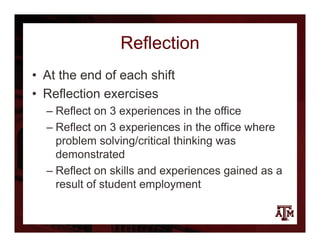Reflection
• At the end of each shift
• Reflection exercises
– Reflect on 3 experiences in the office
– Reflect on 3 experiences in the office where
problem solving/critical thinking was
demonstrated
– Reflect on skills and experiences gained as a
result of student employment
 