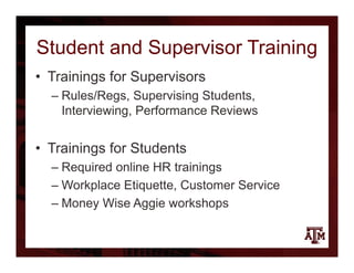 Student and Supervisor Training
• Trainings for Supervisors
– Rules/Regs, Supervising Students,
Interviewing, Performance Reviews
• Trainings for Students
– Required online HR trainings
– Workplace Etiquette, Customer Service
– Money Wise Aggie workshops
 