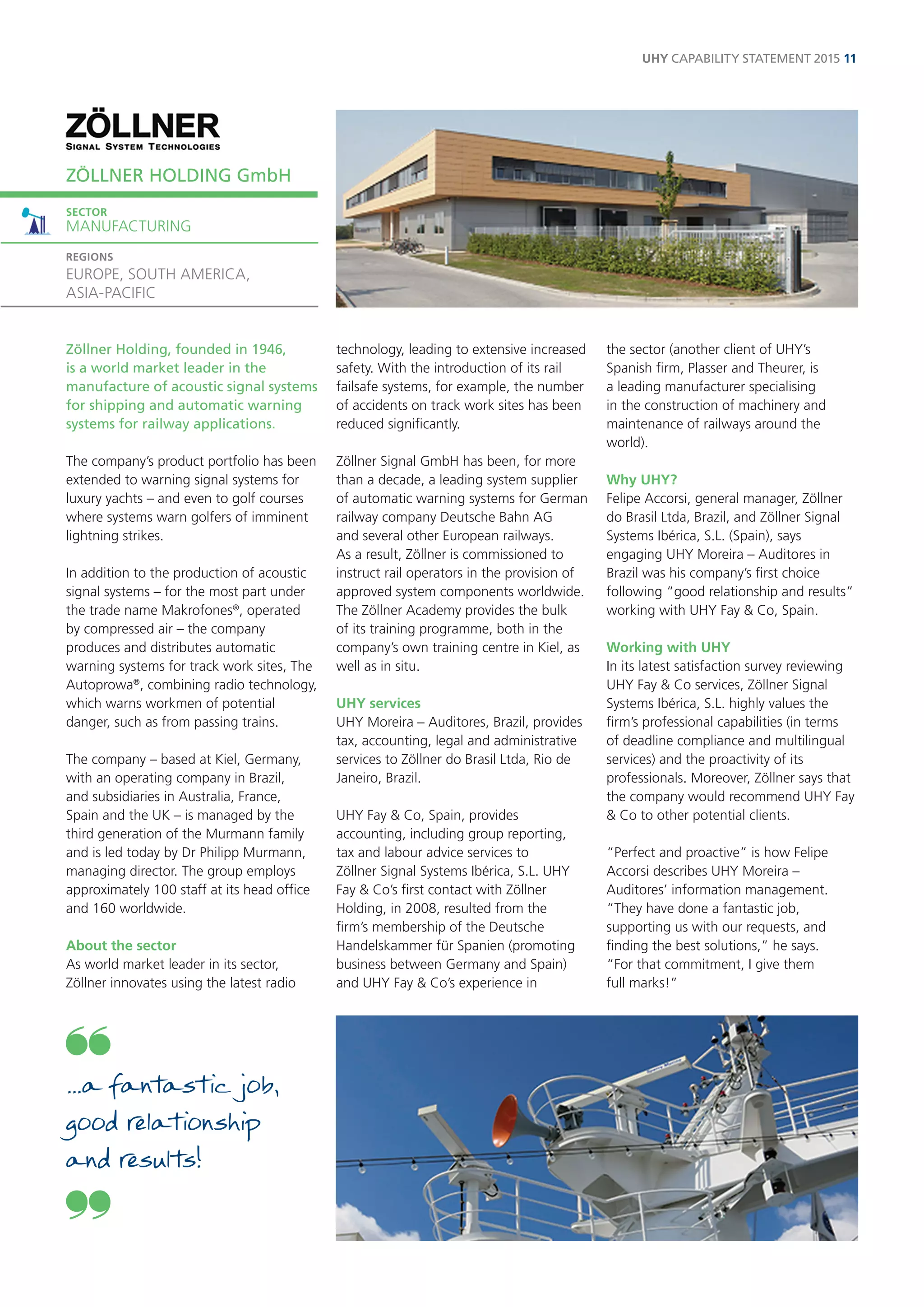 Zöllner Holding, founded in 1946, is a world market leader in the manufacture of acoustic signal systems for shipping and automatic warning systems for railway applications. 
The company’s product portfolio has been extended to warning signal systems for luxury yachts – and even to golf courses where systems warn golfers of imminent lightning strikes. 
In addition to the production of acoustic signal systems – for the most part under the trade name Makrofones®, operated by compressed air – the company produces and distributes automatic warning systems for track work sites, The Autoprowa®, combining radio technology, which warns workmen of potential danger, such as from passing trains. 
The company – based at Kiel, Germany, with an operating company in Brazil, and subsidiaries in Australia, France, Spain and the UK – is managed by the third generation of the Murmann family and is led today by Dr Philipp Murmann, managing director. The group employs approximately 100 staff at its head office and 160 worldwide. 
About the sector 
As world market leader in its sector, Zöllner innovates using the latest radio technology, leading to extensive increased safety. With the introduction of its rail failsafe systems, for example, the number of accidents on track work sites has been reduced significantly. 
Zöllner Signal GmbH has been, for more than a decade, a leading system supplier of automatic warning systems for German railway company Deutsche Bahn AG and several other European railways. As a result, Zöllner is commissioned to instruct rail operators in the provision of approved system components worldwide. The Zöllner Academy provides the bulk of its training programme, both in the company’s own training centre in Kiel, as well as in situ. 
UHY services 
UHY Moreira – Auditores, Brazil, provides tax, accounting, legal and administrative services to Zöllner do Brasil Ltda, Rio de Janeiro, Brazil. 
UHY Fay & Co, Spain, provides accounting, including group reporting, tax and labour advice services to Zöllner Signal Systems Ibérica, S.L. UHY Fay & Co’s first contact with Zöllner Holding, in 2008, resulted from the firm’s membership of the Deutsche Handelskammer für Spanien (promoting business between Germany and Spain) and UHY Fay & Co’s experience in the sector (another client of UHY’s Spanish firm, Plasser and Theurer, is a leading manufacturer specialising in the construction of machinery and maintenance of railways around the world). 
Why UHY? 
Felipe Accorsi, general manager, Zöllner do Brasil Ltda, Brazil, and Zöllner Signal Systems Ibérica, S.L. (Spain), says engaging UHY Moreira – Auditores in Brazil was his company’s first choice following “good relationship and results” working with UHY Fay & Co, Spain. 
Working with UHY 
In its latest satisfaction survey reviewing UHY Fay & Co services, Zöllner Signal Systems Ibérica, S.L. highly values the firm’s professional capabilities (in terms of deadline compliance and multilingual services) and the proactivity of its professionals. Moreover, Zöllner says that the company would recommend UHY Fay & Co to other potential clients. 
“Perfect and proactive” is how Felipe Accorsi describes UHY Moreira – Auditores’ information management. “They have done a fantastic job, supporting us with our requests, and finding the best solutions,” he says. 
“For that commitment, I give them 
full marks!” 
ZÖLLNER HOLDING GmbH 
SECTOR 
MANUFACTURING 
REGIONS 
EUROPE, SOUTH AMERICA, 
ASIA-PACIFIC 
UHY CAPABILITY STATEMENT 2015 11 
...a fantastic job, good relationship 
and results!  