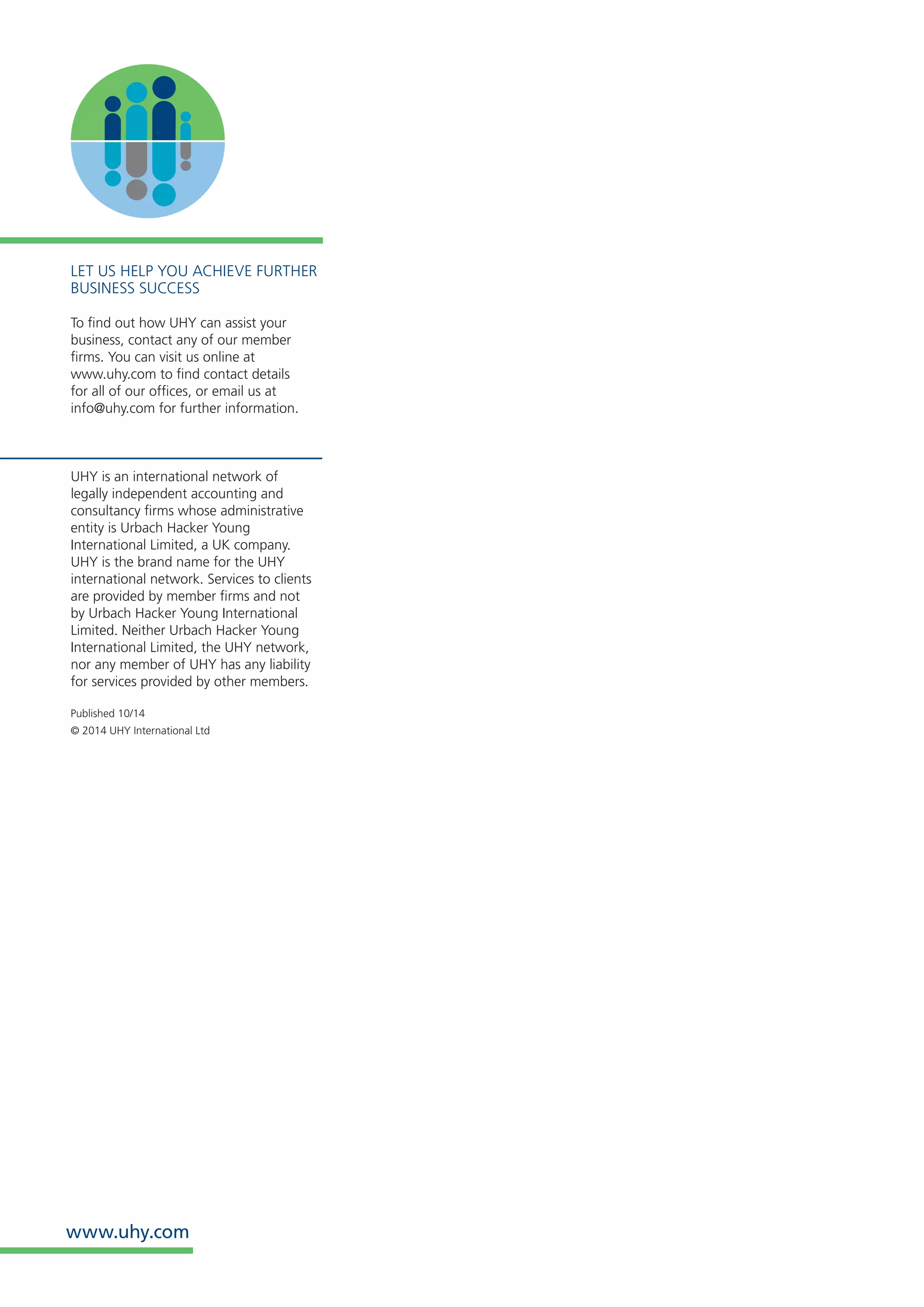 www.uhy.com 
LET US HELP YOU ACHIEVE FURTHER BUSINESS SUCCESS 
To find out how UHY can assist your business, contact any of our member firms. You can visit us online at 
www.uhy.com to find contact details 
for all of our offices, or email us at 
info@uhy.com for further information. 
UHY is an international network of 
legally independent accounting and consultancy firms whose administrative entity is Urbach Hacker Young International Limited, a UK company. UHY is the brand name for the UHY international network. Services to clients are provided by member firms and not by Urbach Hacker Young International Limited. Neither Urbach Hacker Young International Limited, the UHY network, nor any member of UHY has any liability for services provided by other members. 
Published 10/14 
© 2014 UHY International Ltd 
