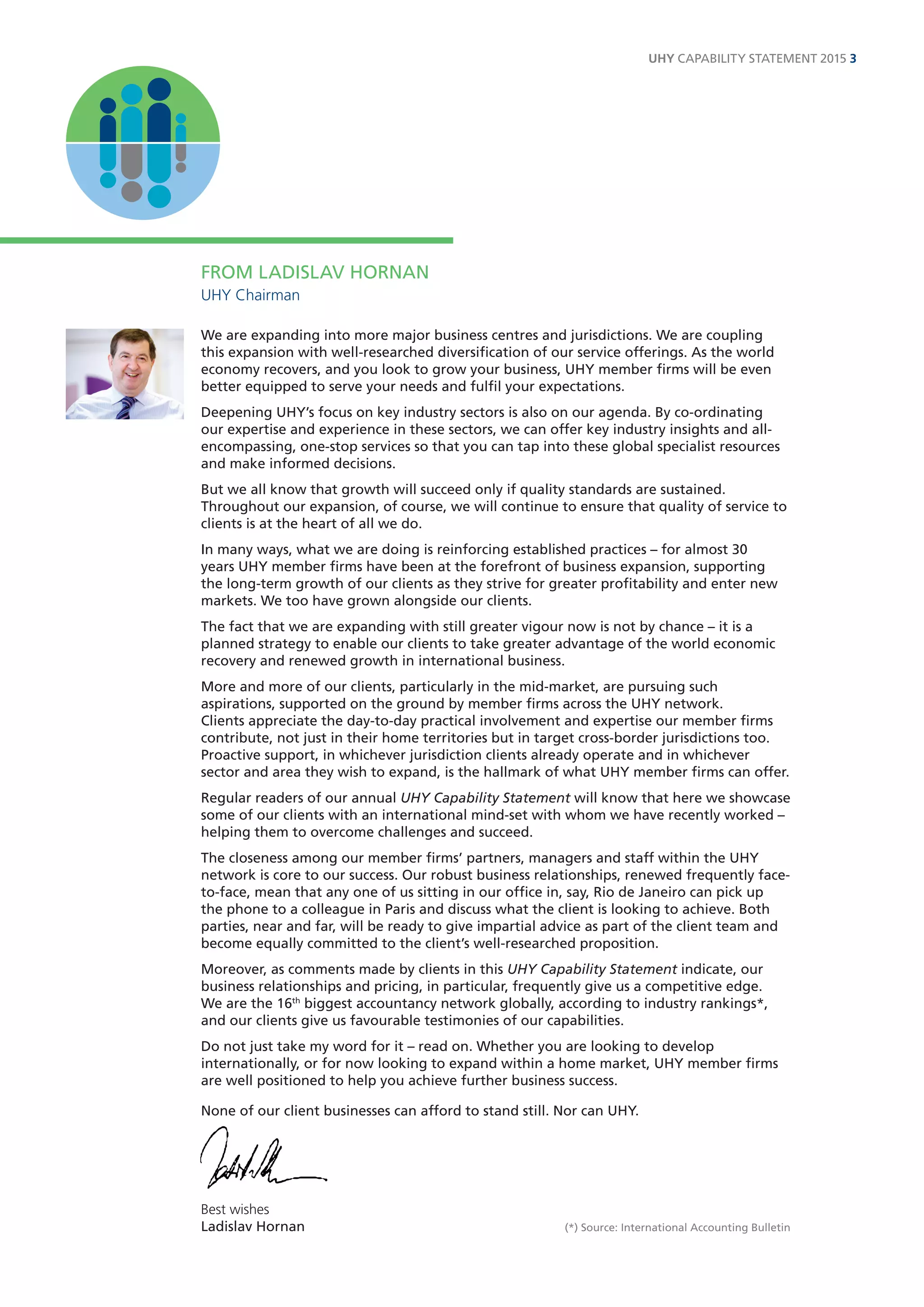 FROM LADISLAV HORNAN 
UHY Chairman 
We are expanding into more major business centres and jurisdictions. We are coupling this expansion with well-researched diversification of our service offerings. As the world economy recovers, and you look to grow your business, UHY member firms will be even better equipped to serve your needs and fulfil your expectations. 
Deepening UHY’s focus on key industry sectors is also on our agenda. By co-ordinating our expertise and experience in these sectors, we can offer key industry insights and all- encompassing, one-stop services so that you can tap into these global specialist resources and make informed decisions. 
But we all know that growth will succeed only if quality standards are sustained. Throughout our expansion, of course, we will continue to ensure that quality of service to clients is at the heart of all we do. 
In many ways, what we are doing is reinforcing established practices – for almost 30 years UHY member firms have been at the forefront of business expansion, supporting the long-term growth of our clients as they strive for greater profitability and enter new markets. We too have grown alongside our clients. 
The fact that we are expanding with still greater vigour now is not by chance – it is a planned strategy to enable our clients to take greater advantage of the world economic recovery and renewed growth in international business. 
More and more of our clients, particularly in the mid-market, are pursuing such aspirations, supported on the ground by member firms across the UHY network. 
Clients appreciate the day-to-day practical involvement and expertise our member firms contribute, not just in their home territories but in target cross-border jurisdictions too. Proactive support, in whichever jurisdiction clients already operate and in whichever sector and area they wish to expand, is the hallmark of what UHY member firms can offer. 
Regular readers of our annual UHY Capability Statement will know that here we showcase some of our clients with an international mind-set with whom we have recently worked – helping them to overcome challenges and succeed. 
The closeness among our member firms’ partners, managers and staff within the UHY network is core to our success. Our robust business relationships, renewed frequently face- to-face, mean that any one of us sitting in our office in, say, Rio de Janeiro can pick up the phone to a colleague in Paris and discuss what the client is looking to achieve. Both parties, near and far, will be ready to give impartial advice as part of the client team and become equally committed to the client’s well-researched proposition. 
Moreover, as comments made by clients in this UHY Capability Statement indicate, our business relationships and pricing, in particular, frequently give us a competitive edge. 
We are the 16th biggest accountancy network globally, according to industry rankings*, and our clients give us favourable testimonies of our capabilities. 
Do not just take my word for it – read on. Whether you are looking to develop internationally, or for now looking to expand within a home market, UHY member firms are well positioned to help you achieve further business success. 
None of our client businesses can afford to stand still. Nor can UHY. 
Best wishes 
Ladislav Hornan (*) Source: International Accounting Bulletin 
UHY CAPABILITY STATEMENT 2015 3  