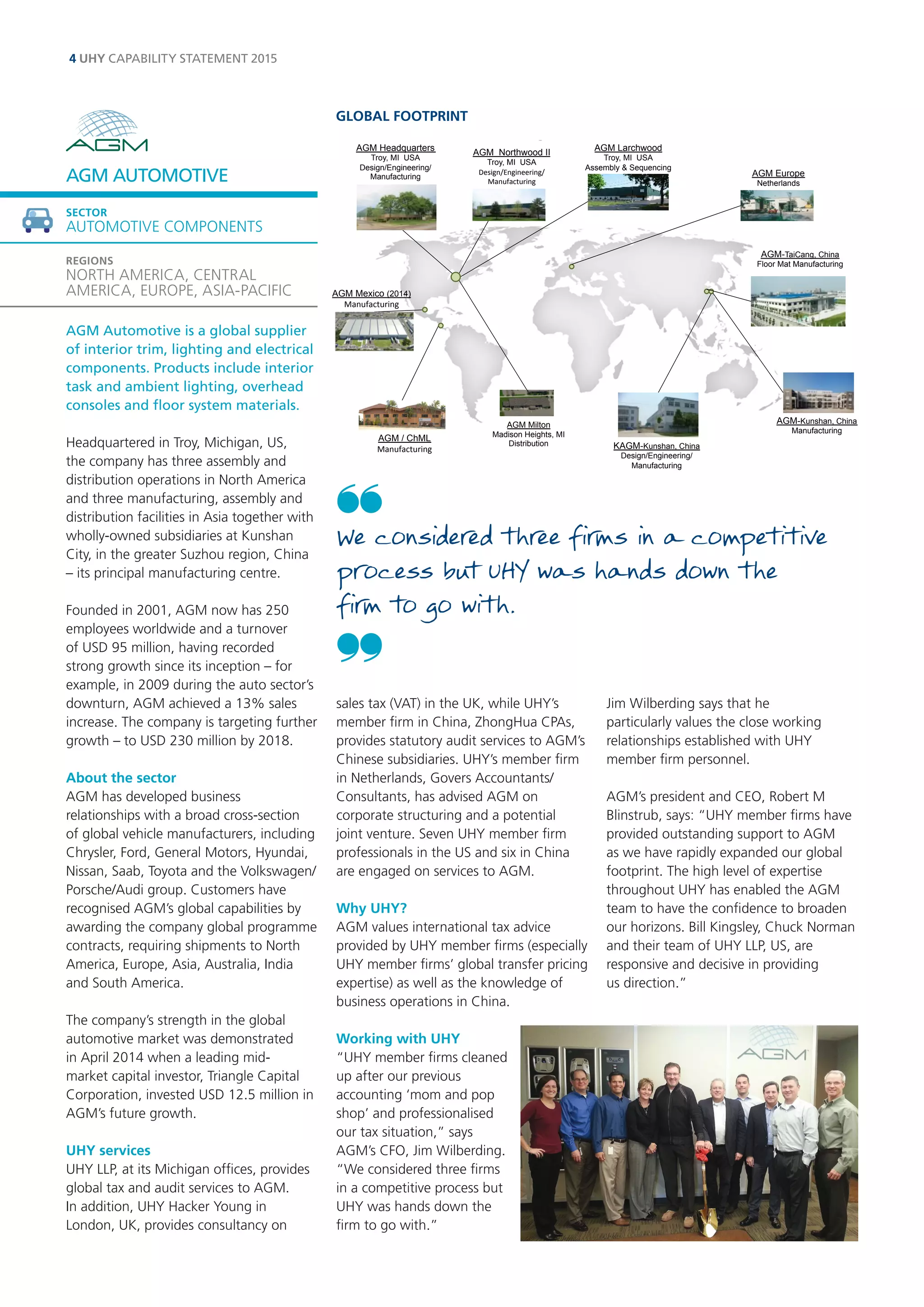 Global Footprint AGM Larchwood Troy, MI USA Assembly & Sequencing AGM Milton Madison Heights, MI Distribution KAGM-Kunshan, China Design/Engineering/ Manufacturing AGM-Kunshan, China Manufacturing AGM Headquarters Troy, MI USA Design/Engineering/ Manufacturing AGM Northwood II Troy, MI USA Design/Engineering/ 
Manufacturing 
AGM-TaiCang, China Floor Mat Manufacturing AGM Mexico (2014) Manufacturing AGM Europe Netherlands AGM / ChML Manufacturing 
AGM Automotive is a global supplier of interior trim, lighting and electrical components. Products include interior task and ambient lighting, overhead consoles and floor system materials. 
Headquartered in Troy, Michigan, US, the company has three assembly and distribution operations in North America and three manufacturing, assembly and distribution facilities in Asia together with wholly-owned subsidiaries at Kunshan City, in the greater Suzhou region, China – its principal manufacturing centre. 
Founded in 2001, AGM now has 250 employees worldwide and a turnover of USD 95 million, having recorded strong growth since its inception – for example, in 2009 during the auto sector’s downturn, AGM achieved a 13% sales increase. The company is targeting further growth – to USD 230 million by 2018. 
About the sector 
AGM has developed business relationships with a broad cross-section of global vehicle manufacturers, including Chrysler, Ford, General Motors, Hyundai, Nissan, Saab, Toyota and the Volkswagen/ Porsche/Audi group. Customers have recognised AGM’s global capabilities by awarding the company global programme contracts, requiring shipments to North America, Europe, Asia, Australia, India and South America. 
The company’s strength in the global automotive market was demonstrated in April 2014 when a leading mid- market capital investor, Triangle Capital Corporation, invested USD 12.5 million in AGM’s future growth. 
UHY services 
UHY LLP, at its Michigan offices, provides global tax and audit services to AGM. In addition, UHY Hacker Young in London, UK, provides consultancy on sales tax (VAT) in the UK, while UHY’s member firm in China, ZhongHua CPAs, provides statutory audit services to AGM’s Chinese subsidiaries. UHY’s member firm in Netherlands, Govers Accountants/ Consultants, has advised AGM on corporate structuring and a potential joint venture. Seven UHY member firm professionals in the US and six in China are engaged on services to AGM. 
Why UHY? 
AGM values international tax advice provided by UHY member firms (especially UHY member firms’ global transfer pricing expertise) as well as the knowledge of business operations in China. 
Working with UHY 
“UHY member firms cleaned up after our previous accounting ‘mom and pop shop’ and professionalised our tax situation,” says AGM’s CFO, Jim Wilberding. 
“We considered three firms in a competitive process but UHY was hands down the firm to go with.” 
Jim Wilberding says that he 
particularly values the close working relationships established with UHY member firm personnel. 
AGM’s president and CEO, Robert M Blinstrub, says: “UHY member firms have provided outstanding support to AGM as we have rapidly expanded our global footprint. The high level of expertise throughout UHY has enabled the AGM team to have the confidence to broaden our horizons. Bill Kingsley, Chuck Norman and their team of UHY LLP, US, are responsive and decisive in providing 
us direction.” 
AGM AUTOMOTIVE 
SECTOR 
AUTOMOTIVE COMPONENTS 
REGIONS 
NORTH AMERICA, CENTRAL AMERICA, EUROPE, ASIA-PACIFIC 
We considered three firms in a competitive process but UHY was hands down the 
firm to go with. 
4 UHY CAPABILITY STATEMENT 2015 
GLOBAL FOOTPRINT  