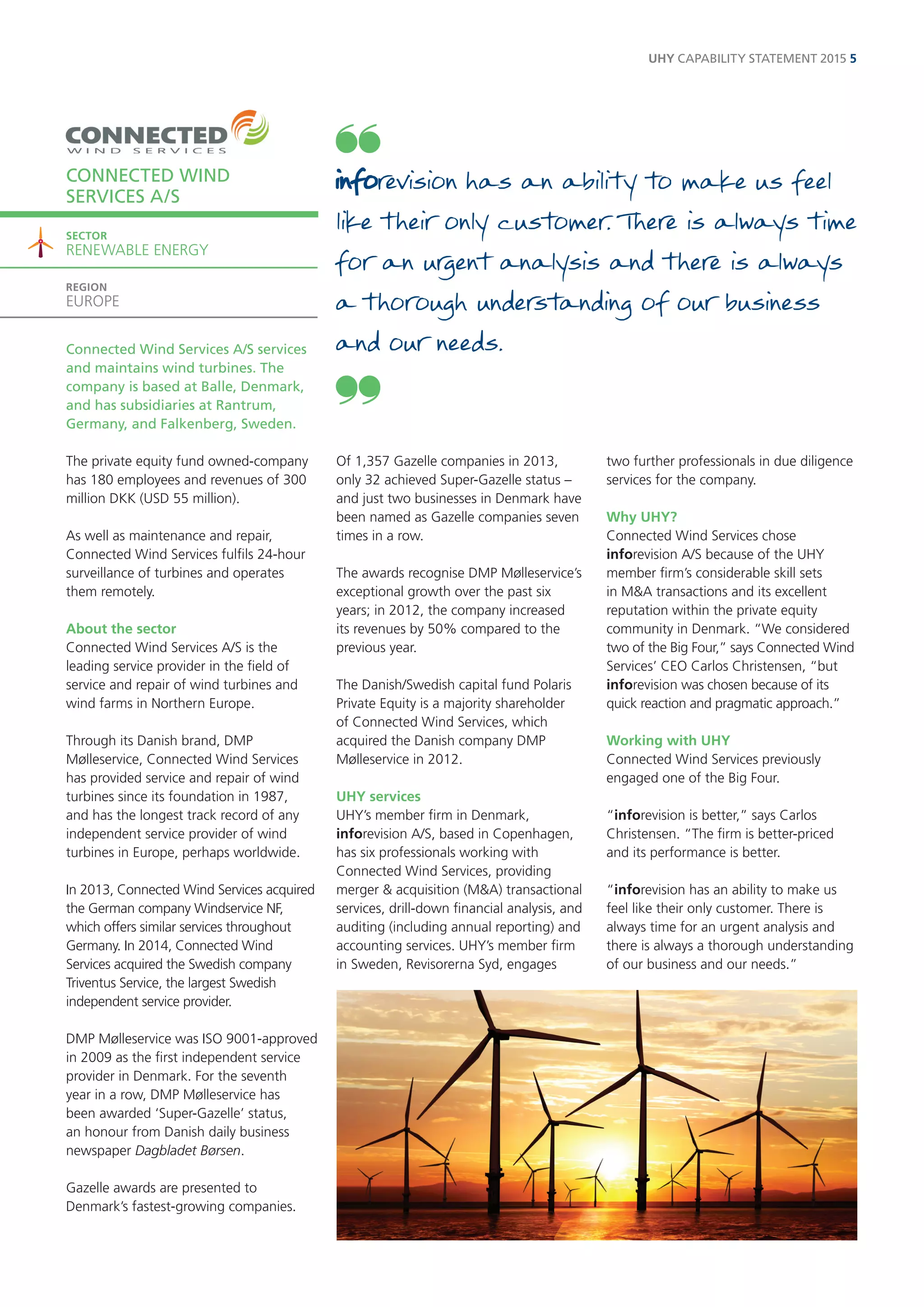 Connected Wind Services A/S services and maintains wind turbines. The company is based at Balle, Denmark, and has subsidiaries at Rantrum, Germany, and Falkenberg, Sweden. 
The private equity fund owned-company has 180 employees and revenues of 300 million DKK (USD 55 million). 
As well as maintenance and repair, Connected Wind Services fulfils 24-hour surveillance of turbines and operates them remotely. 
About the sector 
Connected Wind Services A/S is the leading service provider in the field of service and repair of wind turbines and wind farms in Northern Europe. 
Through its Danish brand, DMP Mølleservice, Connected Wind Services has provided service and repair of wind turbines since its foundation in 1987, and has the longest track record of any independent service provider of wind turbines in Europe, perhaps worldwide. 
In 2013, Connected Wind Services acquired the German company Windservice NF, which offers similar services throughout Germany. In 2014, Connected Wind Services acquired the Swedish company Triventus Service, the largest Swedish independent service provider. 
DMP Mølleservice was ISO 9001-approved in 2009 as the first independent service provider in Denmark. For the seventh year in a row, DMP Mølleservice has been awarded ‘Super-Gazelle’ status, an honour from Danish daily business newspaper Dagbladet Børsen. 
Gazelle awards are presented to Denmark’s fastest-growing companies. 
Of 1,357 Gazelle companies in 2013, 
only 32 achieved Super-Gazelle status – and just two businesses in Denmark have been named as Gazelle companies seven times in a row. 
The awards recognise DMP Mølleservice’s exceptional growth over the past six years; in 2012, the company increased its revenues by 50% compared to the previous year. 
The Danish/Swedish capital fund Polaris Private Equity is a majority shareholder 
of Connected Wind Services, which acquired the Danish company DMP Mølleservice in 2012. 
UHY services 
UHY’s member firm in Denmark, inforevision A/S, based in Copenhagen, has six professionals working with Connected Wind Services, providing merger & acquisition (M&A) transactional services, drill-down financial analysis, and auditing (including annual reporting) and accounting services. UHY’s member firm in Sweden, Revisorerna Syd, engages two further professionals in due diligence services for the company. 
Why UHY? 
Connected Wind Services chose inforevision A/S because of the UHY member firm’s considerable skill sets in M&A transactions and its excellent reputation within the private equity community in Denmark. “We considered two of the Big Four,” says Connected Wind Services’ CEO Carlos Christensen, “but inforevision was chosen because of its quick reaction and pragmatic approach.” 
Working with UHY 
Connected Wind Services previously engaged one of the Big Four. 
“inforevision is better,” says Carlos Christensen. “The firm is better-priced and its performance is better. 
“inforevision has an ability to make us feel like their only customer. There is always time for an urgent analysis and there is always a thorough understanding of our business and our needs.” 
CONNECTED WIND 
SERVICES A/S 
SECTOR 
RENEWABLE ENERGY 
REGION 
EUROPE 
has an ability to make us feel like their only customer. There is always time for an urgent analysis and there is always a thorough understanding of our business and our needs. 
UHY CAPABILITY STATEMENT 2015 5  