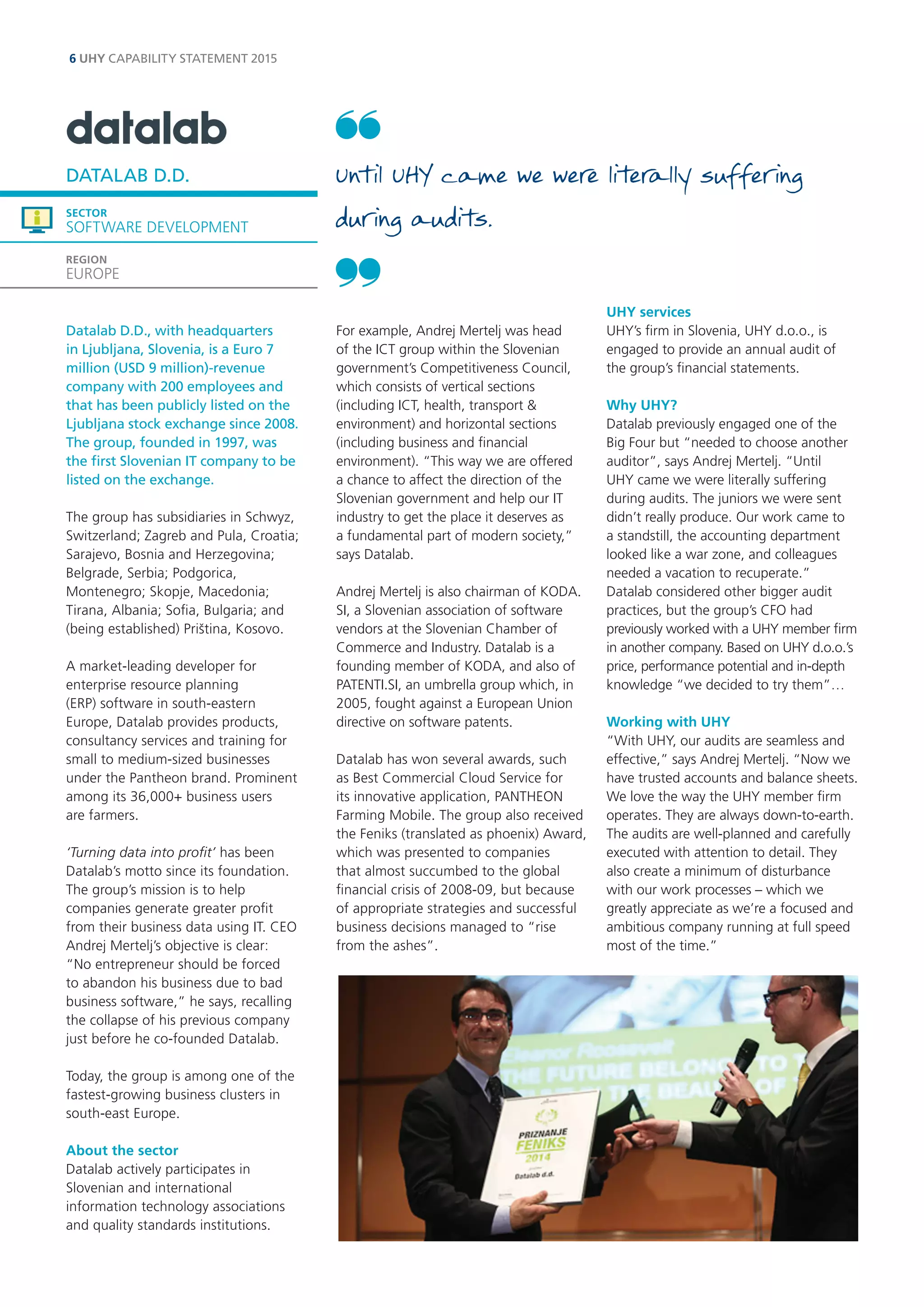 Datalab D.D., with headquarters in Ljubljana, Slovenia, is a Euro 7 million (USD 9 million)-revenue company with 200 employees and that has been publicly listed on the Ljubljana stock exchange since 2008. The group, founded in 1997, was the first Slovenian IT company to be listed on the exchange. 
The group has subsidiaries in Schwyz, Switzerland; Zagreb and Pula, Croatia; Sarajevo, Bosnia and Herzegovina; Belgrade, Serbia; Podgorica, Montenegro; Skopje, Macedonia; Tirana, Albania; Sofia, Bulgaria; and (being established) Priština, Kosovo. 
A market-leading developer for enterprise resource planning (ERP) software in south-eastern Europe, Datalab provides products, consultancy services and training for small to medium-sized businesses under the Pantheon brand. Prominent among its 36,000+ business users 
are farmers. 
‘Turning data into profit’ has been Datalab’s motto since its foundation. The group’s mission is to help companies generate greater profit from their business data using IT. CEO Andrej Mertelj’s objective is clear: “No entrepreneur should be forced to abandon his business due to bad business software,” he says, recalling the collapse of his previous company just before he co-founded Datalab. 
Today, the group is among one of the fastest-growing business clusters in south-east Europe. 
About the sector 
Datalab actively participates in 
Slovenian and international information technology associations and quality standards institutions. 
For example, Andrej Mertelj was head of the ICT group within the Slovenian government’s Competitiveness Council, which consists of vertical sections (including ICT, health, transport & environment) and horizontal sections (including business and financial environment). “This way we are offered a chance to affect the direction of the Slovenian government and help our IT industry to get the place it deserves as a fundamental part of modern society,” says Datalab. 
Andrej Mertelj is also chairman of KODA. SI, a Slovenian association of software vendors at the Slovenian Chamber of Commerce and Industry. Datalab is a founding member of KODA, and also of PATENTI.SI, an umbrella group which, in 2005, fought against a European Union directive on software patents. 
Datalab has won several awards, such as Best Commercial Cloud Service for its innovative application, PANTHEON Farming Mobile. The group also received the Feniks (translated as phoenix) Award, which was presented to companies that almost succumbed to the global financial crisis of 2008-09, but because of appropriate strategies and successful business decisions managed to “rise from the ashes”. 
UHY services 
UHY’s firm in Slovenia, UHY d.o.o., is engaged to provide an annual audit of the group’s financial statements. 
Why UHY? 
Datalab previously engaged one of the Big Four but “needed to choose another auditor”, says Andrej Mertelj. “Until UHY came we were literally suffering during audits. The juniors we were sent didn’t really produce. Our work came to a standstill, the accounting department looked like a war zone, and colleagues needed a vacation to recuperate.” 
Datalab considered other bigger audit practices, but the group’s CFO had previously worked with a UHY member firm in another company. Based on UHY d.o.o.’s price, performance potential and in-depth knowledge “we decided to try them”… 
Working with UHY 
“With UHY, our audits are seamless and effective,” says Andrej Mertelj. “Now we have trusted accounts and balance sheets. We love the way the UHY member firm operates. They are always down-to-earth. The audits are well-planned and carefully executed with attention to detail. They also create a minimum of disturbance with our work processes – which we greatly appreciate as we’re a focused and ambitious company running at full speed most of the time.” 
DATALAB D.D. 
SECTOR 
SOFTWARE DEVELOPMENT 
REGION 
EUROPE 
6 UHY CAPABILITY STATEMENT 2015 
Until UHY came we were literally suffering during audits.  