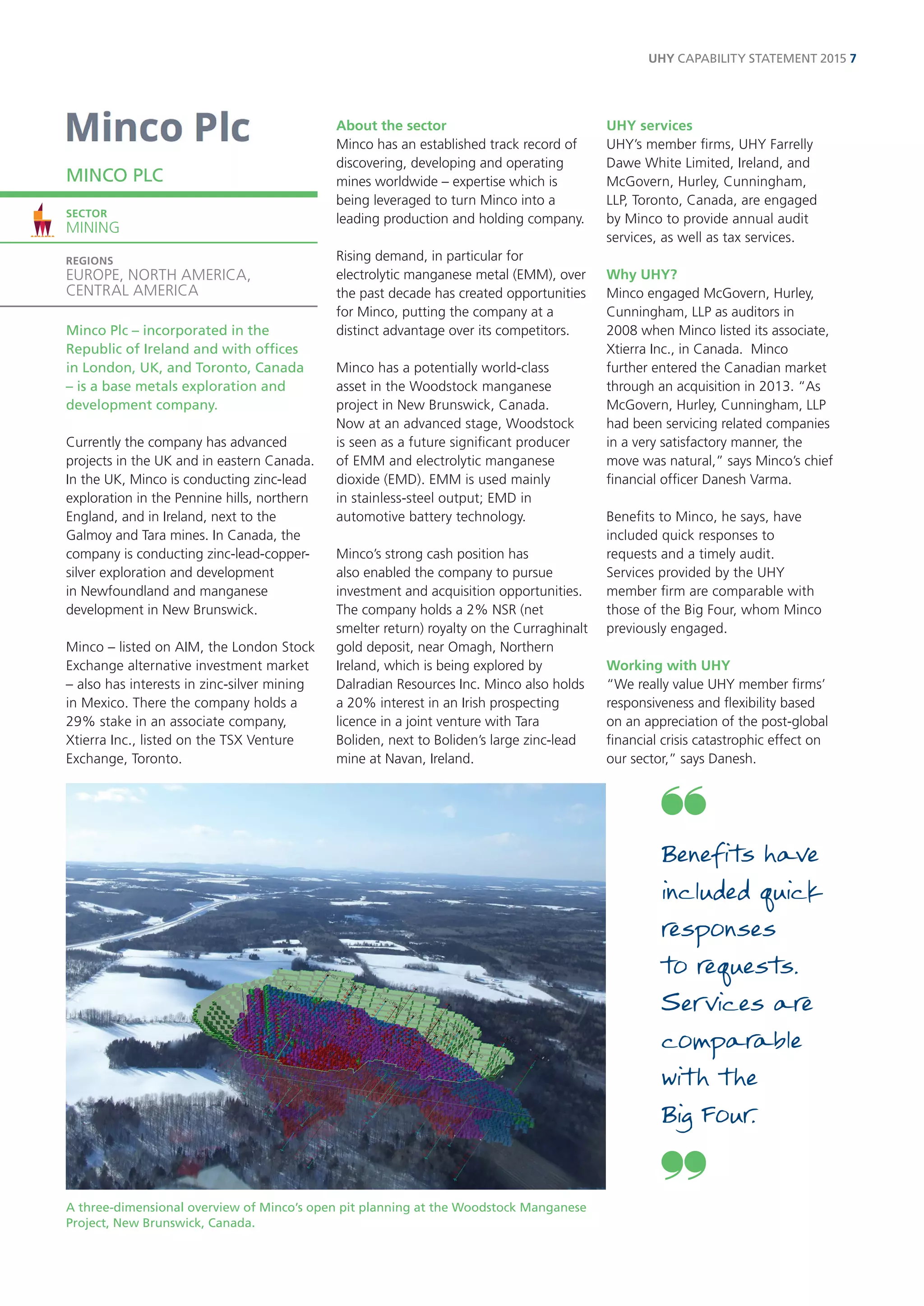 UHY CAPABILITY STATEMENT 2015 7 
Minco Plc – incorporated in the Republic of Ireland and with offices in London, UK, and Toronto, Canada – is a base metals exploration and development company. 
Currently the company has advanced projects in the UK and in eastern Canada. In the UK, Minco is conducting zinc-lead exploration in the Pennine hills, northern England, and in Ireland, next to the Galmoy and Tara mines. In Canada, the company is conducting zinc-lead-copper- silver exploration and development in Newfoundland and manganese development in New Brunswick. 
Minco – listed on AIM, the London Stock Exchange alternative investment market – also has interests in zinc-silver mining in Mexico. There the company holds a 29% stake in an associate company, Xtierra Inc., listed on the TSX Venture Exchange, Toronto. 
About the sector 
Minco has an established track record of discovering, developing and operating mines worldwide – expertise which is being leveraged to turn Minco into a leading production and holding company. 
Rising demand, in particular for electrolytic manganese metal (EMM), over the past decade has created opportunities for Minco, putting the company at a distinct advantage over its competitors. 
Minco has a potentially world-class 
asset in the Woodstock manganese project in New Brunswick, Canada. 
Now at an advanced stage, Woodstock 
is seen as a future significant producer 
of EMM and electrolytic manganese dioxide (EMD). EMM is used mainly in stainless-steel output; EMD in automotive battery technology. 
Minco’s strong cash position has also enabled the company to pursue investment and acquisition opportunities. The company holds a 2% NSR (net smelter return) royalty on the Curraghinalt gold deposit, near Omagh, Northern Ireland, which is being explored by Dalradian Resources Inc. Minco also holds a 20% interest in an Irish prospecting licence in a joint venture with Tara Boliden, next to Boliden’s large zinc-lead mine at Navan, Ireland. 
UHY services 
UHY’s member firms, UHY Farrelly Dawe White Limited, Ireland, and McGovern, Hurley, Cunningham, LLP, Toronto, Canada, are engaged by Minco to provide annual audit services, as well as tax services. 
Why UHY? 
Minco engaged McGovern, Hurley, Cunningham, LLP as auditors in 2008 when Minco listed its associate, Xtierra Inc., in Canada. Minco further entered the Canadian market through an acquisition in 2013. “As McGovern, Hurley, Cunningham, LLP had been servicing related companies in a very satisfactory manner, the move was natural,” says Minco’s chief financial officer Danesh Varma. 
Benefits to Minco, he says, have 
included quick responses to 
requests and a timely audit. 
Services provided by the UHY member firm are comparable with those of the Big Four, whom Minco previously engaged. 
Working with UHY 
“We really value UHY member firms’ responsiveness and flexibility based on an appreciation of the post-global financial crisis catastrophic effect on our sector,” says Danesh. 
MINCO PLC 
SECTOR 
MINING 
REGIONS 
EUROPE, NORTH AMERICA, 
CENTRAL AMERICA 
Benefits have included quick responses to requests. Services are comparable with the 
Big Four. 
A three-dimensional overview of Minco’s open pit planning at the Woodstock Manganese Project, New Brunswick, Canada.  