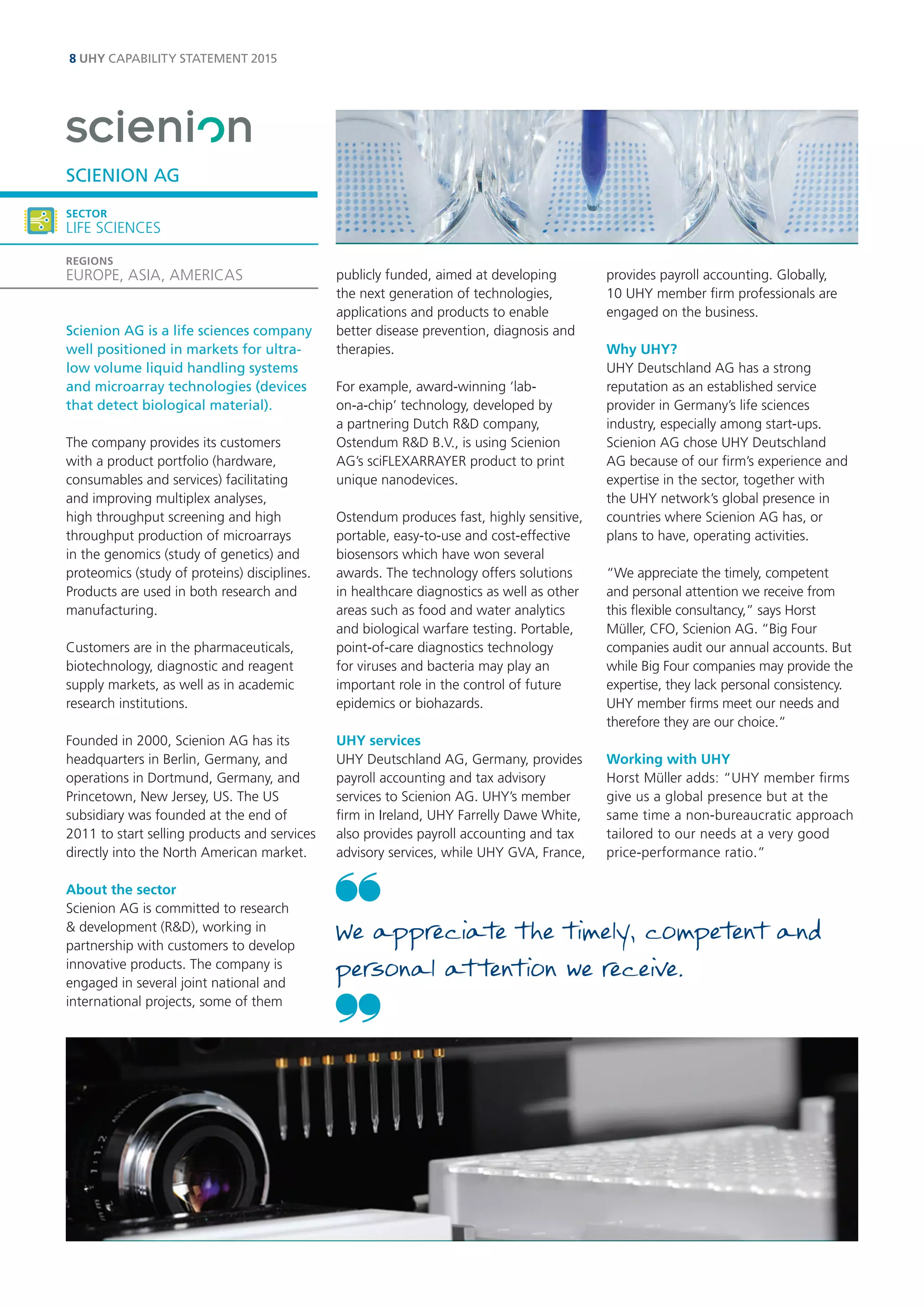 8 UHY CAPABILITY STATEMENT 2015 
Scienion AG is a life sciences company well positioned in markets for ultra- low volume liquid handling systems and microarray technologies (devices that detect biological material). 
The company provides its customers with a product portfolio (hardware, consumables and services) facilitating and improving multiplex analyses, high throughput screening and high throughput production of microarrays in the genomics (study of genetics) and proteomics (study of proteins) disciplines. Products are used in both research and manufacturing. 
Customers are in the pharmaceuticals, biotechnology, diagnostic and reagent supply markets, as well as in academic research institutions. 
Founded in 2000, Scienion AG has its headquarters in Berlin, Germany, and operations in Dortmund, Germany, and Princetown, New Jersey, US. The US subsidiary was founded at the end of 2011 to start selling products and services directly into the North American market. 
About the sector 
Scienion AG is committed to research & development (R&D), working in partnership with customers to develop innovative products. The company is engaged in several joint national and international projects, some of them publicly funded, aimed at developing the next generation of technologies, applications and products to enable better disease prevention, diagnosis and therapies. 
For example, award-winning ‘lab- on-a-chip’ technology, developed by a partnering Dutch R&D company, Ostendum R&D B.V., is using Scienion AG’s sciFLEXARRAYER product to print unique nanodevices. 
Ostendum produces fast, highly sensitive, portable, easy-to-use and cost-effective biosensors which have won several awards. The technology offers solutions in healthcare diagnostics as well as other areas such as food and water analytics and biological warfare testing. Portable, point-of-care diagnostics technology for viruses and bacteria may play an important role in the control of future epidemics or biohazards. 
UHY services 
UHY Deutschland AG, Germany, provides payroll accounting and tax advisory services to Scienion AG. UHY’s member firm in Ireland, UHY Farrelly Dawe White, also provides payroll accounting and tax advisory services, while UHY GVA, France, provides payroll accounting. Globally, 10 UHY member firm professionals are engaged on the business. 
Why UHY? 
UHY Deutschland AG has a strong reputation as an established service provider in Germany’s life sciences industry, especially among start-ups. Scienion AG chose UHY Deutschland AG because of our firm’s experience and expertise in the sector, together with the UHY network’s global presence in countries where Scienion AG has, or plans to have, operating activities. 
“We appreciate the timely, competent and personal attention we receive from this flexible consultancy,” says Horst Müller, CFO, Scienion AG. “Big Four companies audit our annual accounts. But while Big Four companies may provide the expertise, they lack personal consistency. UHY member firms meet our needs and therefore they are our choice.” 
Working with UHY 
Horst Müller adds: “UHY member firms give us a global presence but at the same time a non-bureaucratic approach tailored to our needs at a very good price-performance ratio.” 
SCIENION AG 
SECTOR 
LIFE SCIENCES 
REGIONS 
EUROPE, ASIA, AMERICAS 
We appreciate the timely, competent and personal attention we receive. 
 