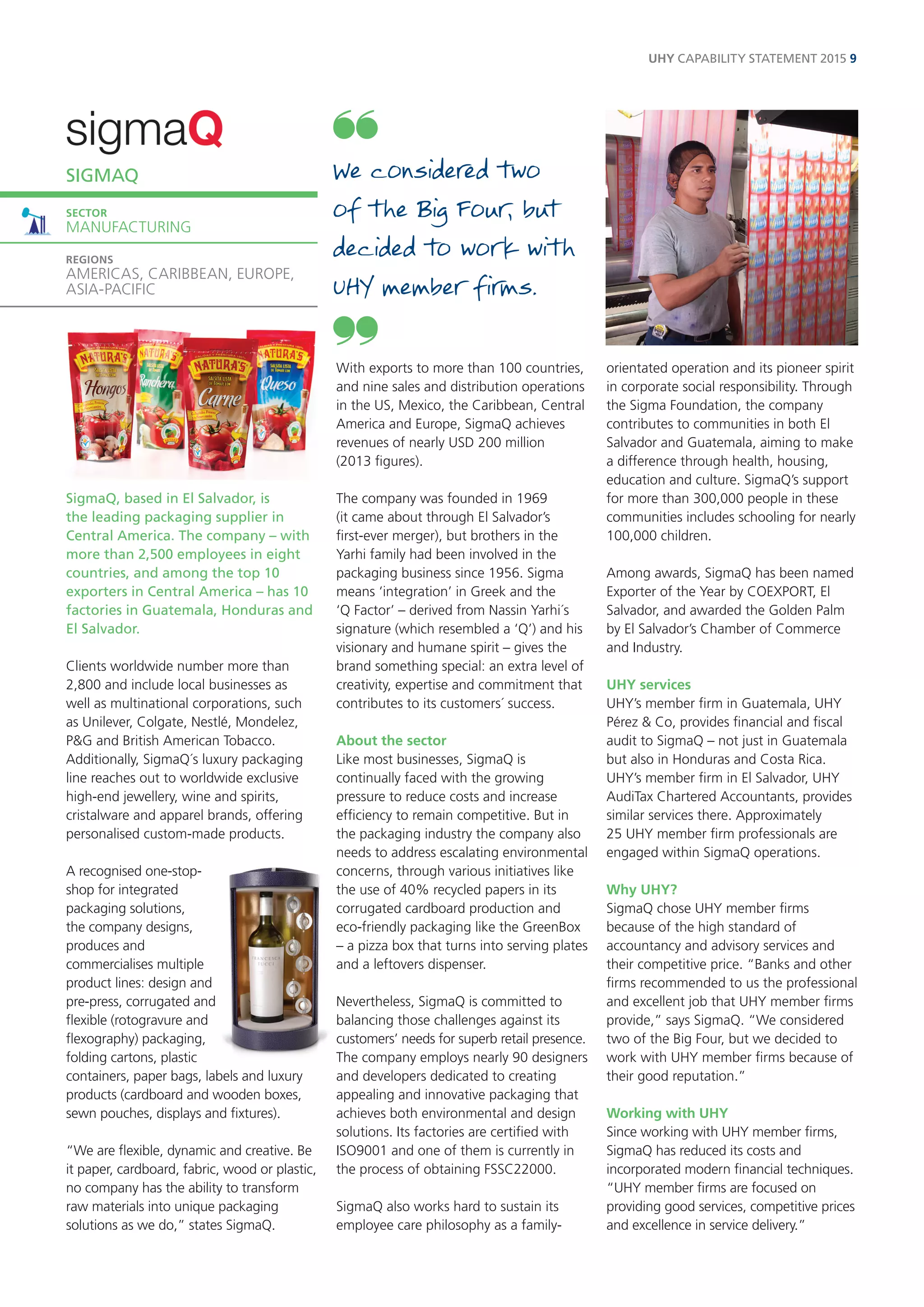 UHY CAPABILITY STATEMENT 2015 9 
SigmaQ, based in El Salvador, is 
the leading packaging supplier in 
Central America. The company – with 
more than 2,500 employees in eight 
countries, and among the top 10 
exporters in Central America – has 10 
factories in Guatemala, Honduras and 
El Salvador. 
Clients worldwide number more than 
2,800 and include local businesses as 
well as multinational corporations, such 
as Unilever, Colgate, Nestlé, Mondelez, 
P&G and British American Tobacco. 
Additionally, SigmaQ´s luxury packaging 
line reaches out to worldwide exclusive 
high-end jewellery, wine and spirits, 
cristalware and apparel brands, offering 
personalised custom-made products. 
A recognised one-stop-shop 
for integrated 
packaging solutions, 
the company designs, 
produces and 
commercialises multiple 
product lines: design and 
pre-press, corrugated and 
flexible (rotogravure and 
flexography) packaging, 
folding cartons, plastic 
containers, paper bags, labels and luxury 
products (cardboard and wooden boxes, 
sewn pouches, displays and fixtures). 
“We are flexible, dynamic and creative. Be 
it paper, cardboard, fabric, wood or plastic, 
no company has the ability to transform 
raw materials into unique packaging 
solutions as we do,” states SigmaQ. 
With exports to more than 100 countries, 
and nine sales and distribution operations 
in the US, Mexico, the Caribbean, Central 
America and Europe, SigmaQ achieves 
revenues of nearly USD 200 million 
(2013 figures). 
The company was founded in 1969 
(it came about through El Salvador’s 
first-ever merger), but brothers in the 
Yarhi family had been involved in the 
packaging business since 1956. Sigma 
means ‘integration’ in Greek and the 
‘Q Factor’ – derived from Nassin Yarhi´s 
signature (which resembled a ‘Q’) and his 
visionary and humane spirit – gives the 
brand something special: an extra level of 
creativity, expertise and commitment that 
contributes to its customers´ success. 
About the sector 
Like most businesses, SigmaQ is 
continually faced with the growing 
pressure to reduce costs and increase 
efficiency to remain competitive. But in 
the packaging industry the company also 
needs to address escalating environmental 
concerns, through various initiatives like 
the use of 40% recycled papers in its 
corrugated cardboard production and 
eco-friendly packaging like the GreenBox 
– a pizza box that turns into serving plates 
and a leftovers dispenser. 
Nevertheless, SigmaQ is committed to 
balancing those challenges against its 
customers’ needs for superb retail presence. 
The company employs nearly 90 designers 
and developers dedicated to creating 
appealing and innovative packaging that 
achieves both environmental and design 
solutions. Its factories are certified with 
ISO9001 and one of them is currently in 
the process of obtaining FSSC22000. 
SigmaQ also works hard to sustain its 
employee care philosophy as a family-orientated 
operation and its pioneer spirit 
in corporate social responsibility. Through 
the Sigma Foundation, the company 
contributes to communities in both El 
Salvador and Guatemala, aiming to make 
a difference through health, housing, 
education and culture. SigmaQ’s support 
for more than 300,000 people in these 
communities includes schooling for nearly 
100,000 children. 
Among awards, SigmaQ has been named 
Exporter of the Year by COEXPORT, El 
Salvador, and awarded the Golden Palm 
by El Salvador’s Chamber of Commerce 
and Industry. 
UHY services 
UHY’s member firm in Guatemala, UHY 
Pérez & Co, provides financial and fiscal 
audit to SigmaQ – not just in Guatemala 
but also in Honduras and Costa Rica. 
UHY’s member firm in El Salvador, UHY 
AudiTax Chartered Accountants, provides 
similar services there. Approximately 
25 UHY member firm professionals are 
engaged within SigmaQ operations. 
Why UHY? 
SigmaQ chose UHY member firms 
because of the high standard of 
accountancy and advisory services and 
their competitive price. “Banks and other 
firms recommended to us the professional 
and excellent job that UHY member firms 
provide,” says SigmaQ. “We considered 
two of the Big Four, but we decided to 
work with UHY member firms because of 
their good reputation.” 
Working with UHY 
Since working with UHY member firms, 
SigmaQ has reduced its costs and 
incorporated modern financial techniques. 
“UHY member firms are focused on 
providing good services, competitive prices 
and excellence in service delivery.” 
SIGMAQ 
SECTOR 
MANUFACTURING 
REGIONS 
AMERICAS, CARIBBEAN, EUROPE, 
ASIA-PACIFIC 
We considered two 
of the Big Four, but 
decided to work with 
UHY member firms. 
 