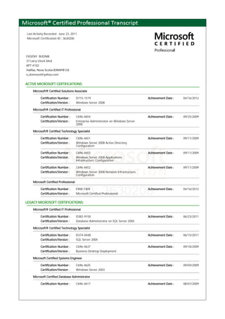 Last Activity Recorded : June 23, 2011
Microsoft Certification ID : 3630200
EVGENY BUDNIK
37 Larry Uteck blvd.
APT #102
Halifax, Nova Scotia B3M4Y8 CA
e_domovoi@yahoo.com
ACTIVE MICROSOFT CERTIFICATIONS:
Microsoft® Certified Solutions Associate
Certification Number : D715-1519 Achievement Date : 04/16/2012
Certification/Version : Windows Server 2008
Microsoft® Certified IT Professional
Certification Number : C696-4654 Achievement Date : 09/25/2009
Certification/Version : Enterprise Administrator on Windows Server
2008
Microsoft® Certified Technology Specialist
Certification Number : C696-4651 Achievement Date : 09/11/2009
Certification/Version : Windows Server 2008 Active Directory,
Configuration
Certification Number : C696-4653 Achievement Date : 09/11/2009
Certification/Version : Windows Server 2008 Applications
Infrastructure, Configuration
Certification Number : C696-4652 Achievement Date : 09/11/2009
Certification/Version : Windows Server 2008 Network Infrastructure,
Configuration
Microsoft Certified Professional
Certification Number : E908-7409 Achievement Date : 04/16/2012
Certification/Version : Microsoft Certified Professional
LEGACY MICROSOFT CERTIFICATIONS:
Microsoft® Certified IT Professional
Certification Number : D382-9150 Achievement Date : 06/23/2011
Certification/Version : Database Administrator on SQL Server 2005
Microsoft® Certified Technology Specialist
Certification Number : D374-0448 Achievement Date : 06/15/2011
Certification/Version : SQL Server 2005
Certification Number : C696-4637 Achievement Date : 09/18/2009
Certification/Version : Business Desktop Deployment
Microsoft Certified Systems Engineer
Certification Number : C696-4625 Achievement Date : 09/04/2009
Certification/Version : Windows Server 2003
Microsoft Certified Database Administrator
Certification Number : C696-4617 Achievement Date : 08/07/2009
 