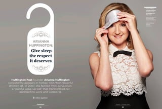 34 35
August – October 2016
Huffington Post founder Arianna Huffington
consistently appears in Forbes’ 100 Most Powerful
Women list. In 2007, she fainted from exhaustion,
a “painful wake-up call” that transformed her
approach to work and wellbeing.
| Mary Appleton
Give sleep
the respect
it deserves
ARIANNA
HUFFINGTON:
Arianna Huffington
co-founder, president,
and editor-in-chief,
The Huffington Post
Media Group
Arianna is also author of 15
books. She has been
named in Time Magazine’s
list of the world’s 100 most
influential people and the
Forbes Most Powerful
Women list.
huffingtonpost.com
 
