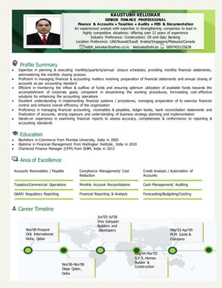 Profile Summary
 Expertise in planning & executing monthly/quarterly/annual closure schedules; providing monthly financial statements;
administering the monthly closing process
 Proficient in managing financial & accounting matters involving preparation of financial statements and annual closing of
accounts as per accounting standard
 Efficient in monitoring the inflow & outflow of funds and ensuring optimum utilization of available funds towards the
accomplishment of corporate goals; competent in streamlining the working procedures, formulating cost-effective
solutions for enhancing the accounting operations
 Excellent understanding in implementing financial systems / procedures, managing preparation of to exercise financial
control and enhance overall efficiency of the organization
 Proficiency in managing financial accounting, receivables & payables, ledger books, bank reconciliation statements and
finalization of accounts; strong exposure and understanding of business strategy planning and implementation
 Hands-on experience in examining financial reports to assess accuracy, completeness & conformance to reporting &
accounting standards
Education
 Bachelors in Commerce from Mumbai University, India in 2005
 Diploma in Financial Management from Wellingkar Institute, India in 2010
 Chartered Finance Manager (CFM) from ISBM, India in 2013
Area of Excellence
Accounts Receivables / Payable Compliance Management/ Cost
Reduction
Credit Analysis / Automation of
Accounts
Taxation/Commercial Operations Monthly Account Reconciliations Cash Management/ Auditing
GAAP/ Regulatory Reporting Financial Reporting & Analysis Forecasting/Budgeting/Costing
Career Timeline
KAUSTUBH KELUSKAR
SENIOR FINA NCE PROFESSIONAL
Finance & Accounts ● Taxation ● Audits ● MIS & Documentation
An experienced analyst with expertise in strengthening companies to lead in
highly competitive situations; offering over 12 years of experience
Industry Preference: Construction/ Oil and Gas/ Banking
Location Preference: UAE/Kuwait/Saudi Arabia/Singapore/Malaysia/Canada
kstbh_keluskar@yahoo.co.in, kkeluska@ohl.es 0097455125638
Nov’08-Present
OHL International
Doha, Qatar
Jun’05-Jul’06
Shiv Sahyadri
Builders and
Developers May’03-Apr’04
M.M. Savla &
Company
Nov’06-Nov’08
Depa Qatar,
Doha
Aug’04-Mar’05
S.F.S. Homes
Builder &
Construction
 