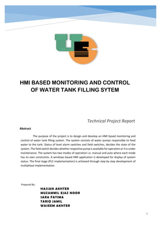 I
Abstract
Technical Project Report
Prepared By:
HASSAN AKHTER
MUZAMMIL EJAZ NOOR
SARA FATIMA
TARIQ JAMIL
WASEEM AKHTER
HMI BASED MONITORING AND CONTROL
OF WATER TANK FILLING SYTEM
The purpose of the project is to design and develop an HMI based monitoring and
control of water tank filling system. The system consists of water pumps responsible to feed
water to the tank. Status of level alarm switches and field switches, decides the state of the
system. The field switch decides whether respective pump is available for operation or it is under
maintenance. The system has two modes of operation i.e. manual and auto where each mode
has its own constraints. A windows based HMI application is developed for display of system
status. The final stage (PLC implementation) is achieved through step by step development of
multiphase implementation.
 