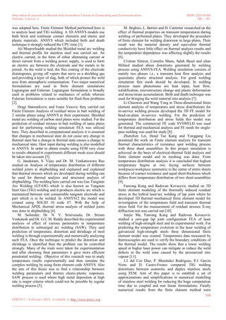 International Journal on Recent and Innovation Trends in Computing and Communication ISSN: 2321-8169
Volume: 3 Issue: 2 188 – 191
_______________________________________________________________________________________________
189
IJRITCC | February 2015, Available @ http://www.ijritcc.org
_______________________________________________________________________________________
was adopted here. Finite Element Method performed here is
to analyze laser and TIG welding. A 3D ANSYS models use
both brick and nonlinear contact elements and elastic and
plastic materials. ANSYS which included birth and death
technique it strongly reduced the CPU time [1].
Ali Moarrefzadeh studied the Shielded metal arc welding
and thermal profile for stainless steel was carried out. An
electric current, in the form of either alternating current or
direct current from a welding power supply, is used to form
an electric arc between the electrode and the metals to be
joined. As the weld is laid, the flux coating of the electrode
disintegrates, giving off vapors that serve as a shielding gas
and providing a layer of slag, both of which protect the weld
area from atmospheric contamination. Two major numerical
formulations are used in finite element simulations
Lagrangian and Eulerian. Lagrangian formulation is broadly
used in problems related to mechanics of solids whereas
Eulerian formulation is more suitable for fluid-flow problems
[2].
Dragi Stamenkovic and Ivana Vasovic they carried out
Finite Element Analysis of residual stress in butt welding of
2 similar plates using ANSYS in their experiment. Shielded
metal arc welding of carbon steel plates were studied. For the
prediction of residual stresses in butt welding of same plates
and for performing welding simulation FEA was utilized
here. They described in computational analysis it is assumed
that changes in mechanical state do not cause any change in
thermal state but a change in thermal state causes a change in
mechanical state. Heat input during welding is also modelled
in ANSYS. In order to obtain results using FEM very close
to results obtained in experiments different mesh sizes should
be taken into account [3].
G. Janakiram, S. Vijay and Dr. M. Venkateswara Rao
studied on Analysis of temperature distribution of different
welded joints in shipbuilding and explained and explained
that thermal stresses which are developed during welding can
be used for thermal analysis and structural analysis of
shipbuilding. The welding here carried out was Gas Tungsten
Arc Welding (GTAW) which is also known as Tungsten
Inert Gas (TIG) welding and it produces electric arc which is
maintained between non consumable tungsten electrode and
part which is to be welded. In ANSYS12 the model was
created using SOLID 10 node 87. With the help of
Mechanical APDL thermal stress analysis of welded joints
was done in shipbuilding [4].
M. Sailender, Dr. N. V. Srinivasulu, Dr. Sriram
Venkatesh and Dr. G.C.M. Reddy described the experimental
analysis of effect of various parameters in temperature
distribution in submerged arc welding (SAW). They said
prediction of temperature, distortion and shrinkage of steel
welding is through experimentally and numerically analyzing
such FEA. Once the technique to predict the distortion and
shrinkage is identified then the problem can be controlled
strongly. Many of the trials were taken for experimentation
and after choosing final parameters it gave more efficient
penetrated welding. Objective of this research was to study
temperature results experimentally and then simulate the
complex welding by using finite element code ANSYS. Also
the aim of this thesis was to find a relationship between
welding parameters and thermo elastic-plastic responses.
SAW process is used where high metal deposition at high
rate is major criteria which could not be possible by regular
welding process [5].
M. Beghini, L. Bertini and D. Cantemir researched on the
effect of thermal properties on transient temperatures during
welding of perforated plates. They developed the procedure
of finite element for welding distorsion in large plates. Their
result was the material density and equivalent thermal
conductivity have little effect on thermal analysis results and
the temperature dependence was affecting slightly the results
[6].
Cristian Simion, Corneliu Manu, Saleh Baset and ulian
Millard studied about distortions generated by welding
process using ANSYS-FEA. Welding simulation consists of
mainly two phases i.e., a transient heat flow analysis and
quasistatic plastic structural analysis. For good welding
simulation fine mesh should be developed. In welding
process main phenomena are heat input, heat flow,
solidification, microstructure change and plastic deformation
and stress/strain accumulation. Birth and death technique was
used for bringing the weld material into analysis [7].
Li Chaowen and Wang Yong in Three-dimensional finite
element analysis of temperature and stress distributions for
in-service welding process developed the 3D FE model for
bead-on-plate in-service welding. For the prediction of
temperature distribution and stress fields this model was
generated. The commercial FE code SYSWELD was used
for thermal and mechanical analysis and FE mesh for single-
pass welding was used for study [8].
Zhenzhen Lei, Hond Tae Kang and Yonggang Liu
presented the work on Finite element analysis for transient
thermal characteristics of resistance spot welding process
with three sheet assemblies. In this project simulation is
achieved on the basis of electrical-thermal field analysis and
finite element model and its meshing was done. From
temperature distribution analysis it is concluded that highest
temperature begins at two faying surfaces between
workpiece-workpiece symmetric to the center of entire sheets
because of contact resistance and equal sheet thickness which
differs from temperature distribution of two sheet assemblies
[9].
Fanrong Kong and Radovan Kovacevic studied on 3D
finite element modeling of the thermally induced residual
stress in the hybrid laser/arc welding of lap joint where he
developed 3D thermal–mechanical finite element model for
investigation of the temperature field and transient thermal
stress field. For the measurement of residual stresses X-ray
diffraction test was carried out [10].
Junjie Ma, Fanrong Kong and Radovan Kovacevic
studied a zero-gap lap joint configuration FEA of laser
welding of high-strength steel and its experimental work. For
predicting the temperature evolution in the laser welding of
galvanized high-strength steels three dimensional finite
element model was created. Temperature data measured by
thermocouples are used to verify the boundary conditions of
the thermal model. The results show that a lower welding
speed or higher laser power can mitigate or reduce the weld
defects in the weld zone caused by the pressurized zinc
vapour [11].
J.J. del Coz Díaz, P. Menéndez Rodríguez, P.J. García
Nieto and D. Castro-Fresno compared TIG welding
distortions between austenitic and duplex stainless steels
using FEM. Aim of this paper is to establish a set of
approximations and simplifications in numerical modelling
of stainless steel welding for reducing the huge computation
time due to coupled and non linear formulations. Finally
numerical results from the finite element method were
 