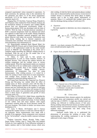 International Journal on Recent and Innovation Trends in Computing and Communication ISSN: 2321-8169
Volume: 3 Issue: 2 188 – 191
_______________________________________________________________________________________________
190
IJRITCC | February 2015, Available @ http://www.ijritcc.org
_______________________________________________________________________________________
compared experimental values measured in specimens. As
final conclusion, the optimum value in the calculations for
this parameter was about 2/3 of the fusion temperature,
specifically 1173 K (for duplex steel) and 1073 K (for
austenitic steel) [12].
Zhigang Hou, I11-Soo Kim, Yoanxun Wang, Chunzhi Li,
and Chuanyao Chen studied the Finite Element Analysis for
the mechanical features of resistance spot welding (RSW)
process here two dimensional axisymmetric model of
thermo-elastic-plastic FEM was developed with the help of
ANSYS. With the help of thermal-electrical simulation of
RSW a transient temperature field was obtained and which
was applied as nodal loads on the model. During simulation
the temperature dependent material properties and their
plastic behavior were taken into account. Deformation took
place during welding due to thermal expansion and
contraction were calculated. Also in the weldment stress and
strain distribution were determined [13].
Ali. Moarrefzadeh explained about Manual Metal Arc
Welding (MMAW) Process and its Finite-Element Modeling
as well. A 3D mathematical model for the metal transfer
process in MMAW was formulated in this article and a
complete model describing the MMAW welding process is
developed. With the use of this 3D model case of an
axisymmetric arc was studied [14].
N. Akkus, G. Genc and S. Sen carried out
Experimentation as well as Finite Element Analysis of
Residual Stresses. They derived the relation between the
welding temperature and the residual stress at various
welding speeds. When the experimental studies are examined
they found that at the arc welded joints conducted at higher
welding advance speeds, there is less residual stress and
temperature decreases. During welding process,
measurement of temperature was done by using
thermocouples. After welding process, it is waited for a
while for cooling of sheet metal down to room temperature.
And residual stress occurred due to heat flux was
investigated by using hole drilling method [15].
Jun-Young Nam, Duck-hee Seo, Sang-yun Lee, Woon-ki
Hwang and Bo-young Lee studied about the effect of
residual stress on Stress corrosion crack with the help of
ANSYS. Welding passes identifies the tendency of residual
stresses and was confirmed that as the number of weld pass
increases value tension residual stress will increase by FEM
analysis. In this study it was considered that welding residual
stress is direct factor of generation and growth of stress
corrosion crack [16].
B.S.Yilbas, A.F.M.Arif, B.J. Abdul Aleem, stated that the
morphological and metallurgical changes in welding region
are examined using the optical microscopy. In laser welding
of low carbon steel and stress analysis solid region
temperature variation along the X-axis becomes similar for
all y-axis locations. This results in similar von misses stress
distribution [17].
J.T. Assis, V Monin, J.R.Teodosio and T. Gurova
measured the residual stresses in weld area with the help X-
ray technique. Stress measurements were made with a
portable X-ray apparatus. Stress components were measured
by the “sin²ψ-method”, using the double exposure technique
[18].
Vladimir Ivanovitch Monin, Ricardo Tadeu Lopes,
Sergio Noleto Turibus, Joao C. Payao Filho and Joaquim
Teixeira de Assis applied the X-ray diffraction technique to
duplex stainless steel to find residual stresses which arise
after welding. In both the ferrite and austenite phases residual
stress state is characterized by tensile stresses. Lower level of
residual stresses in austenite than ferrite phase of duplex
stainless steel is due to larger plastic deformation of
austenite. Hence it is confirmed that residual stress arises
after the shrinkage during cooling of weld zone [19].
A. Equations
The main equation to determine any stress component σϕ
is given by
  
where E, ν are elastic constants, θ is diffraction angle, φ and
ϕ are azimuth and polar angles [18].
B. Figure shows portable X-Ray apparatus
Fig 1. General view of the portable X-ray apparatus:
1-high voltage source; 2-X-ray tube;
3-collimator–cassette unit; 4-control unit;
5-analysed sample [18].
III. CONCLUSION
A 3 dimensional finite element analysis for prediction
of residual stress and temperature profile was carried out
with the help of ANSYS. A single pass shielded metal arc
welding was followed in welding process of butt joint.
During welding induced thermal stresses are further used for
thermal analysis and structural analysis. Experimentally the
residual stress measurement was done using X-ray
diffraction technique.
Analyzed results helps us to understand the
phenomena of governing the welding of joints. After
understanding the welding mechanism it can be better
addressed in early stages of design.
 
