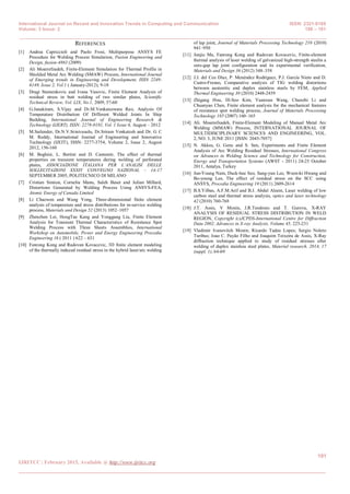 International Journal on Recent and Innovation Trends in Computing and Communication ISSN: 2321-8169
Volume: 3 Issue: 2 188 – 191
_______________________________________________________________________________________________
191
IJRITCC | February 2015, Available @ http://www.ijritcc.org
_______________________________________________________________________________________
REFERENCES
[1] Andrea Capriccioli and Paolo Frosi, Multipurpose ANSYS FE
Procedure for Welding Process Simulation, Fusion Engineering and
Design, fusion-4863 (2009)
[2] Ali Moarrefzadeh, Finite-Element Simulation for Thermal Profile in
Shielded Metal Arc Welding (SMAW) Process, International Journal
of Emerging trends in Engineering and Development, ISSN 2249-
6149, Issue 2, Vol.1 ( January-2012); 9-18
[3] Dragi Stamenkovic and Ivana Vasovic, Finite Element Analysis of
residual stress in butt welding of two similar plates, Scientific
Technical Review, Vol. LIX, No.1, 2009, 57-60
[4] G.Janakiram, S.Vijay and Dr.M.Venkateswara Rao, Analysis Of
Temperature Distribution Of Different Welded Joints In Ship
Building, International Journal of Engineering Research &
Technology (IJERT), ISSN: 2278-0181, Vol. 1 Issue 6, August – 2012
[5] M.Sailender, Dr.N.V.Srinivasulu, Dr.Sriram Venkatesh and Dr. G C
M. Reddy, International Journal of Engineering and Innovative
Technology (IJEIT), ISSN: 2277-3754, Volume 2, Issue 2, August
2012, 156-160
[6] M. Beghini, L. Bertini and D. Cantemir, The effect of thermal
properties on transient temperatures during welding of perforated
plates, ASSOCIAZIONE ITALIANA PER L’ANALISI DELLE
SOLLECITAZIONI XXXIV CONVEGNO NAZIONAL – 14-17
SEPTEMBER 2005, POLITECNICO DI MILANO
[7] Cristian Simion, Corneliu Manu, Saleh Baset and Julian Millard,
Distortions Generated by Welding Process Using ANSYS-FEA,
Atomic Energy of Canada Limited
[8] Li Chaowen and Wang Yong, Three-dimensional finite element
analysis of temperature and stress distributions for in-service welding
process, Materials and Design 52 (2013) 1052–1057
[9] Zhenzhen Lei, HongTae Kang and Yonggang Liu, Finite Element
Analysis for Transient Thermal Characteristics of Resistance Spot
Welding Process with Three Sheets Assemblies, International
Workshop on Automobile, Power and Energy Engineering Procedia
Engineering 16 ( 2011 ) 622 – 631
[10] Fanrong Kong and Radovan Kovacevic, 3D finite element modeling
of the thermally induced residual stress in the hybrid laser/arc welding
of lap joint, Journal of Materials Processing Technology 210 (2010)
941–950
[11] Junjie Ma, Fanrong Kong and Radovan Kovacevic, Finite-element
thermal analysis of laser welding of galvanized high-strength steelin a
zero-gap lap joint configuration and its experimental verification,
Materials and Design 36 (2012) 348–358
[12] J.J. del Coz Díaz, P. Menéndez Rodríguez, P.J. García Nieto and D.
Castro-Fresno, Comparative analysis of TIG welding distortions
between austenitic and duplex stainless steels by FEM, Applied
Thermal Engineering 30 (2010) 2448-2459
[13] Zhigang Hou, Ill-Soo Kim, Yuanxun Wang, Chunzhi Li and
Chuanyao Chen, Finite element analysis for the mechanical features
of resistance spot welding process, Journal of Materials Processing
Technology 185 (2007) 160–165
[14] Ali. Moarrefzadeh, Finite-Element Modeling of Manual Metal Arc
Welding (MMAW) Process, INTERNATIONAL JOURNAL OF
MULTIDISCIPLINARY SCIENCES AND ENGINEERING, VOL.
2, NO. 3, JUNE 2011 [ISSN: 2045-7057]
[15] N. Akkus, G. Genc and S. Sen, Experiments and Finite Element
Analysis of Arc Welding Residual Stresses, International Congress
on Advances in Welding Science and Technology for Construction,
Energy and Transportation Systems (AWST - 2011) 24-25 October
2011, Antalya, Turkey
[16] Jun-Young Nam, Duck-hee Seo, Sang-yun Lee, Woon-ki Hwang and
Bo-young Lee, The effect of residual stress on the SCC using
ANSYS, Procedia Engineering 10 (2011) 2609-2614
[17] B.S.Yilbas, A.F.M.Arif and B.J. Abdul Aleem, Laser welding of low
carbon steel and thermal stress analysis, optics and laser technology
42 (2010) 760-768
[18] J.T. Assis, V Monin, J.R.Teodosio and T. Gurova, X-RAY
ANALYSIS OF RESIDUAL STRESS DISTRIBUTION IN WELD
REGION, Copyright (c)JCPDS-International Centre for Diffraction
Data 2002, Advances in X-ray Analysis, Volume 45, 225-231
[19] Vladimir Ivanovitch Monin; Ricardo Tadeu Lopes; Sergio Noleto
Turibus; Joao C. Payão Filho and Joaquim Teixeira de Assis, X-Ray
diffraction technique applied to study of residual stresses after
welding of duplex stainless steel plates, Material research. 2014, 17
(suppl. 1), 64-69
 
