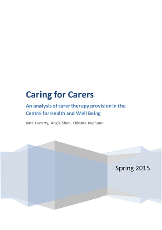 Spring 2015
Caring for Carers
An analysis of carer therapy provisionin the
Centre for Health and Well Being
Kate Laverty, Angie Shen, Chioma Iwelumo
 