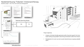 Residential Housing “Trekanten”, Kristiansand Norway.
Bachelors project – Arch. Tech. and Construction Management
Introduction Conceptual update Design Development Technical Design
Project basis
Project objectives:
• Creation of climate-friendly apartments within financial range for first time
buyers aiding young people in becoming homeowners rather than tenants.
• Development of a worn-out and unused industrial area occupying valuable
space.
Project Thesis
News article#1 News article#2
CD DD TD
Selected planning phases
Project Thesis
Study work plan
 