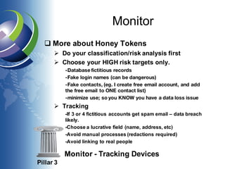 Monitor
q More about Honey Tokens
Ø Do your classification/risk analysis first
Ø Choose your HIGH risk targets only.
-Database fictitious records
-Fake login names (can be dangerous)
-Fake contacts, (eg. I create free email account, and add
the free email to ONE contact list)
-minimize use; so you KNOW you have a data loss issue
Ø Tracking
-If 3 or 4 fictitious accounts get spam email – data breach
likely.
-Choose a lucrative field (name, address, etc)
-Avoid manual processes (redactions required)
-Avoid linking to real people
Pillar 3
Monitor - Tracking Devices
 