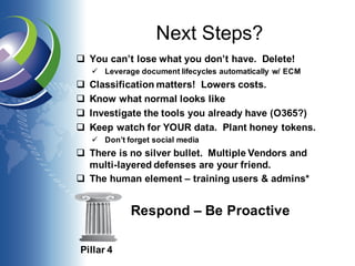 Next Steps?
q You can’t lose what you don’t have. Delete!
ü Leverage document lifecycles automatically w/ ECM
q Classification matters! Lowers costs.
q Know what normal looks like
q Investigate the tools you already have (O365?)
q Keep watch for YOUR data. Plant honey tokens.
ü Don’t forget social media
q There is no silver bullet. Multiple Vendors and
multi-layered defenses are your friend.
q The human element – training users & admins*
Pillar 4
Respond – Be Proactive
 
