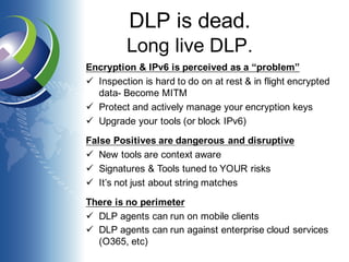 DLP is dead.
Long live DLP.
Encryption & IPv6 is perceived as a “problem”
ü Inspection is hard to do on at rest & in flight encrypted
data- Become MITM
ü Protect and actively manage your encryption keys
ü Upgrade your tools (or block IPv6)
False Positives are dangerous and disruptive
ü New tools are context aware
ü Signatures & Tools tuned to YOUR risks
ü It’s not just about string matches
There is no perimeter
ü DLP agents can run on mobile clients
ü DLP agents can run against enterprise cloud services
(O365, etc)
 