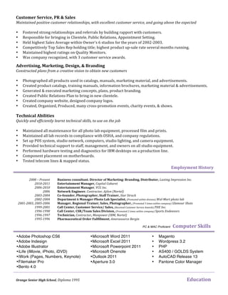    
Business  consultant.  Director  of  Marketing:  Branding,  Distributor,  Lasting  Impression  Inc.  
Entertainment  Manager,  Capital  Cabaret  
Entertainment  Manager,  VCG  Inc.  
Network  Engineer,  Contractor,  Ajilon  (Nortel)    
Co-­‐founder,  Photographer,  Staff  Trainer,  Star  Struck    
Department  6  Manager-­‐Photo  Lab  Specialist,  (Promoted  within  division)  Wal-­‐Mart  photo  lab  
Manager,  Regional  Trainer,  Sales,  Photographer,  (Promoted  3  times  within  company)  Glamour  Shots  
Call  Center,  Customer  Service/  Sales,  (Received  Customer  Service  Awards)  PHE  Inc.  
Call  Center,  CSR/Team  Sales  Division,  (Promoted  2  times  within  company)  Sports  Endeavors    
Technician,  Contractor,  Manpower  (IBM,  Nortel)  
Pharmaceutical  Order  Fulfillment,  Amerasource  Bergin  
•Microsoft Word 2011
•Microsoft Excel 2011
•Microsoft Powerpoint 2011
•Microsoft Onenote
•Outlook 2011
•Aperture 3.0
Advertising,  Marketing,  Design,  &  Branding    
Constructed  plans  from  a  creative  vision  to  obtain  new  customers  
  
• Photographed	
  all	
  products	
  used	
  in	
  catalogs,	
  manuals,	
  marketing	
  material,	
  and	
  advertisements.	
  
• Created	
  product	
  catalogs,	
  training	
  manuals,	
  information	
  brochures,	
  marketing	
  material	
  &	
  advertisements.	
  
• Generated	
  &	
  executed	
  marketing	
  concepts,	
  plans,	
  product	
  branding.	
  	
  
• Created	
  Public	
  Relations	
  Plan	
  to	
  bring	
  in	
  new	
  clientele.	
  	
  
• Created	
  company	
  website,	
  designed	
  company	
  logos.	
  
• Created,	
  Organized,	
  Produced,	
  many	
  cross-­‐promotion	
  events,	
  charity	
  events,	
  &	
  shows.	
  
Technical  Abilities    
Quickly  and  efficiently  learnt  technical  skills,  to  use  on  the  job  
  
• Maintained	
  all	
  maintenance	
  for	
  all	
  photo	
  lab	
  equipment,	
  processed	
  film	
  and	
  prints.	
  
• Maintained	
  all	
  lab	
  records	
  in	
  compliance	
  with	
  OSHA,	
  and	
  company	
  regulations.	
  
• Set	
  up	
  POS	
  system,	
  studio	
  network,	
  computers,	
  studio	
  lighting,	
  and	
  camera	
  equipment.	
  
• Provided	
  technical	
  support	
  to	
  staff,	
  management,	
  and	
  owners	
  on	
  all	
  studio	
  equipment.	
  
• Performed	
  hardware	
  testing	
  and	
  diagnostics	
  for	
  IBM	
  desktops	
  on	
  a	
  production	
  line.	
  
• Component	
  placement	
  on	
  motherboards.	
  
• Tested	
  telecom	
  lines	
  &	
  mapped	
  status.	
  	
  
•Adobe Photoshop CS6
•Adobe Indesign
•Adobe Illustrator
•iLife (iMovie, iPhoto, iDVD)
•iWork (Pages, Numbers, Keynote)
•Filemaker Pro
•Bento 4.0
• Magento
• Wordpress 3.2
• PHP	
  
• AS400 / GOLDS System
• AutoCAD Release 13
• Pantone Color Manager
Customer  Service,  PR  &  Sales  
Maintained  positive  customer  relationships,  with  excellent  customer  service,  and  going  above  the  expected    
	
  
• Fostered	
  strong	
  relationships	
  and	
  referrals	
  by	
  building	
  rapport	
  with	
  customers.	
  
• Responsible	
  for	
  bringing	
  in	
  Clientele,	
  Public	
  Relations,	
  Appointment	
  Setting.	
  
• Held	
  highest	
  Sales	
  Average	
  within	
  Owner’s	
  6	
  studios	
  for	
  the	
  years	
  of	
  2002-­‐2003.	
  
• Competitively	
  Top	
  Sales	
  Rep	
  holding	
  title;	
  highest	
  product	
  up-­‐sale	
  rate	
  several	
  months	
  running.	
  
• Maintained	
  highest	
  ratings	
  on	
  Quality	
  Monitors.	
  
• Was	
  company	
  recognized,	
  with	
  3	
  customer	
  service	
  awards.	
  
PC & MAC Proficient Computer  Skills
Orange  Senior  High  School,  Diploma  1995                                            Education	
  
Employment  History  
2008  –  Present  
2010-­‐2011  
2006-­‐2010  
    2006  
2003-­‐2004  
2002-­‐2004  
2001-­‐2003,  2005-­‐2006  
1999-­‐2001  
1996-­‐1998  
1996-­‐1997  
1995-­‐1996  
 