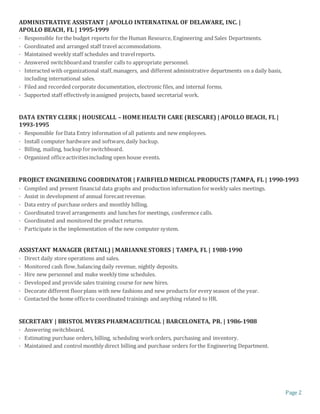 Page 2
ADMINISTRATIVE ASSISTANT | APOLLO INTERNATINAL OF DELAWARE, INC. |
APOLLO BEACH, FL | 1995-1999
· Responsible forthe budget reports for the Human Resource, Engineering and Sales Departments.
· Coordinated and arranged staff travel accommodations.
· Maintained weekly staff schedules and travelreports.
· Answered switchboardand transfer calls to appropriate personnel.
· Interacted with organizational staff,managers, and different administrative departments on a daily basis,
including international sales.
· Filed and recorded corporate documentation, electronic files, and internal forms.
· Supported staff effectively inassigned projects, based secretarial work.
DATA ENTRY CLERK | HOUSECALL – HOME HEALTH CARE (RESCARE) | APOLLO BEACH, FL |
1993-1995
· Responsible forData Entry information of all patients and new employees.
· Install computer hardware and software,daily backup.
· Billing, mailing, backup forswitchboard.
· Organized officeactivitiesincluding open house events.
PROJECT ENGINEERING COORDINATOR | FAIRFIELD MEDICAL PRODUCTS |TAMPA, FL | 1990-1993
· Compiled and present financial data graphs and production information forweekly sales meetings.
· Assist in development of annual forecastrevenue.
· Data entry of purchase orders and monthly billing.
· Coordinated travel arrangements and lunches for meetings, conference calls.
· Coordinated and monitored the product returns.
· Participate in the implementation of the new computer system.
ASSISTANT MANAGER (RETAIL) | MARIANNE STORES | TAMPA, FL | 1988-1990
· Direct daily store operations and sales.
· Monitored cash flow,balancing daily revenue, nightly deposits.
· Hire new personnel and make weekly time schedules.
· Developed and provide sales training course for new hires.
· Decorate different floorplans with new fashions and new products for every season of the year.
· Contacted the home officeto coordinated trainings and anything related to HR.
SECRETARY | BRISTOL MYERS PHARMACEUTICAL | BARCELONETA, PR. | 1986-1988
· Answering switchboard.
· Estimating purchase orders, billing, scheduling workorders, purchasing and inventory.
· Maintained and control monthly direct billing and purchase orders forthe Engineering Department.
 