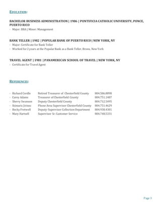 Page 3
EDUCATION:
BACHELOR BUSINESS ADMINISTRATION | 1986 | PONTIFICIA CATHOLIC UNIVERSITY, PONCE,
PUERTO RICO
· Major: BBA | Minor: Management
BANK TELLER | 1982 | POPULAR BANK OF PUERTO RICO | NEW YORK, NY
· Major: Certificate for Bank Teller
· Worked for2 years at the PopularBank as a Bank Teller, Bronx, New York
TRAVEL AGENT | 1981 | PANAMERICAN SCHOOL OF TRAVEL | NEW YORK, NY
· Certificate for TravelAgent
REFERENCES:
· Richard Cordle Retired Treasurer of Chesterfield County 804.586.8898
· Carey Adams Treasurer of Chesterfield County 804.751.1487
· Sherry Swanson Deputy Chesterfield County 804.712.5495
· Ikimaris Jirinec Phone Area Supervisor Chesterfield County 804.751.4629
· Becky Fretwell Deputy-Supervisor Collection Department 804.938.4301
· Mary Hartsell Supervisor Sr. Customer Service 804.748.5331
 