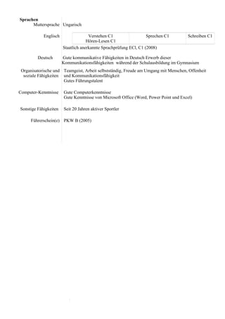 Sprachen
Muttersprache Ungarisch
Englisch Verstehen C1
Hören-Lesen C1
Sprechen C1 Schreiben C1
Deutsch
Staatlich anerkannte Sprachprüfung ECl, C1 (2008)
Gute kommunikative Fähigkeiten in Deutsch Erwerb dieser
Kommunikationsfähigkeiten während der Schulausbildung im Gymnasium
Organisatorische und
soziale Fähigkeiten
Teamgeist, Arbeit selbstständig, Freude am Umgang mit Menschen, Offenheit
und Kommunikationsfähigkeit
Gutes Führungstalent
Computer-Kenntnisse Gute Computerkenntnisse
Gute Kenntnisse von Microsoft Office (Word, Power Point und Excel)
Sonstige Fähigkeiten Seit 20 Jahren aktiver Sportler
Führerschein(e) PKW B (2005)
 