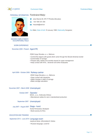 Curriculum Vitae Ferdinánd Matyi
Page 1 / 2
PERSONAL INFORMATION Ferdinánd Matyi
ulica Hlavná 26, 076 77 Ptrukša (Slovakia)
+421 905 331 294
mazzola@azet.sk
Sex Male | Date of birth 16 January 1988 | Nationality Hungarian
WORK EXPERIENCE
EDUCATION AND TRAINING
DESIRED EMPLOYMENT/
OCCUPATIONAL FIELD
November 2008 - Present Agent PK
ZSSK Cargo Slovakia, a. s., Maťovce
▪ Control the wagons with goods which came through the Slovak-Ukrainian border
▪ Control letter of carriage
▪ Prepare daily, weekly and monthly reports for upper management
▪ Keep contact with firms, Ukrainian and other employees
November 2007 – March 2008 Unemployed
October 2007 Operator
M.B.E., s.r.o., Kráľovský Chlmec
▪ Manufacture cables for cars in standardized production
September 2007 Unemployed
July 2007 – August 2007 Stage - hand
Korda Filmstudios, Budapest
▪ Bulid scenery for films
September 2013 – June 2014 Language exam
Jazyková škola, Užhorodská 8, Košice
▪ Russian language, Level A2
Make carriage calculation▪
▪
▪ Make changes in letter of carriage
Keep contact with dispatcher
April 2008 – October 2008 Railway cashier
ZSSK Cargo Slovakia, a. s., Maťovce
 