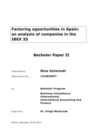 Factoring opportunities in Spain:
an analysis of companies in the
IBEX 35
Bachelor Paper II
Submitted by: Nina Schmiedt
Matriculation No.: 1210633877
at: Bachelor Program
Business Consultancy
International
International Accounting and
Finance
Supervisor: Dr. Kinga Niemczak
Wiener Neustadt, 07.05.2015
 
