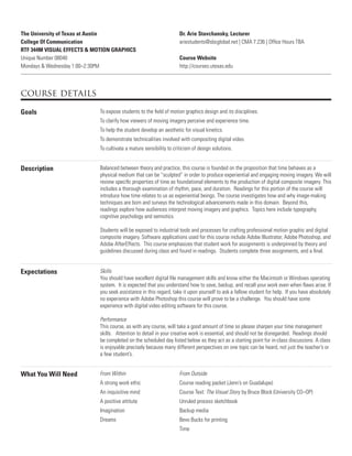 The University of Texas at Austin
College Of Communication
RTF 344M VISUAL EFFECTS & MOTION GRAPHICS
Unique Number 08040
Mondays & Wednesday 1:00–2:30PM
Dr. Arie Stavchansky, Lecturer
ariestudents@sbcglobal.net | CMA 7.236 | Ofﬁce Hours TBA
Course Website
http://courses.utexas.edu
course details
Goals To expose students to the ﬁeld of motion graphics design and its disciplines.
To clarify how viewers of moving imagery perceive and experience time.
To help the student develop an aesthetic for visual kinetics.
To demonstrate technicalities involved with compositing digital video.
To cultivate a mature sensibility to criticism of design solutions.
Description Balanced between theory and practice, this course is founded on the proposition that time behaves as a
physical medium that can be “sculpted” in order to produce experiential and engaging moving imagery. We will
review speciﬁc properties of time as foundational elements to the production of digital composite imagery. This
includes a thorough examination of rhythm, pace, and duration. Readings for this portion of the course will
introduce how time relates to us as experiential beings. The course investigates how and why image-making
techniques are born and surveys the technological advancements made in this domain. Beyond this,
readings explore how audiences interpret moving imagery and graphics. Topics here include typography,
cognitive psychology and semiotics.
Students will be exposed to industrial tools and processes for crafting professional motion graphic and digital
composite imagery. Software applications used for this course include Adobe Illustrator, Adobe Photoshop, and
Adobe AfterEffects. This course emphasizes that student work for assignments is underpinned by theory and
guidelines discussed during class and found in readings. Students complete three assignments, and a ﬁnal.
Expectations Skills
You should have excellent digital ﬁle management skills and know either the Macintosh or Windows operating
system. It is expected that you understand how to save, backup, and recall your work even when ﬂaws arise. If
you seek assistance in this regard, take it upon yourself to ask a fellow student for help. If you have absolutely
no experience with Adobe Photoshop this course will prove to be a challenge. You should have some
experience with digital video editing software for this course.
Performance
This course, as with any course, will take a good amount of time so please sharpen your time management
skills. Attention to detail in your creative work is essential, and should not be disregarded. Readings should
be completed on the scheduled day listed below as they act as a starting point for in-class discussions. A class
is enjoyable precisely because many different perspectives on one topic can be heard, not just the teacher’s or
a few student’s.
What You Will Need From Within
A strong work ethic
An inquisitive mind
A positive attitute
Imagination
Dreams
From Outside
Course reading packet (Jenn’s on Guadalupe)
Course Text: The Visual Story by Bruce Block (University CO–OP)
Unruled process sketchbook
Backup media
Bevo Bucks for printing
Time
 
