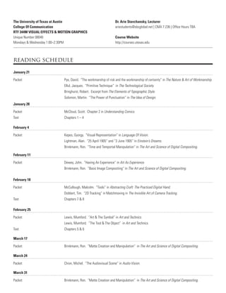 The University of Texas at Austin
College Of Communication
RTF 344M VISUAL EFFECTS & MOTION GRAPHICS
Unique Number 08040
Mondays & Wednesday 1:00–2:30PM
Dr. Arie Stavchansky, Lecturer
ariestudents@sbcglobal.net | CMA 7.236 | Ofﬁce Hours TBA
Course Website
http://courses.utexas.edu
reading schedule
January 21
Packet Pye, David. “The workmanship of risk and the workmanship of certainty” in The Nature & Art of Workmanship.
Ellul, Jacques. “Primitive Technique” in The Technological Society.
Bringhurst, Robert. Excerpt from The Elements of Typographic Style.
Solomon, Martin. “The Power of Punctuation” in The Idea of Design.
January 28
Packet McCloud, Scott. Chapter 2 in Understanding Comics.
Text Chapters 1 – 4
February 4
Packet Kepes, Gyorgy. “Visual Representation” in Language Of Vision.
Lightman, Alan. “25 April 1905” and “3 June 1905” in Einstein’s Dreams.
Brinkmann, Ron. “Time and Temportal Manipulation” in The Art and Science of Digital Compositing.
February 18
Packet McCullough, Malcolm. “Tools” in Abstracting Craft: The Practiced Digital Hand.
Dobbert, Tim. “2D Tracking” in Matchmoving in The Invisible Art of Camera Tracking.
Text Chapters 7 & 8
February 25
Packet Lewis, Mumford. “Art & The Symbol” in Art and Technics.
Lewis, Mumford. “The Tool & The Object” in Art and Technics.
Text Chapters 5 & 6
February 11
Packet Dewey, John. “Having An Experience” in Art As Experience.
Brinkmann, Ron. “Basic Image Compositing” in The Art and Science of Digital Compositing.
March 17
Packet Brinkmann, Ron. “Matte Creation and Manipulation” in The Art and Science of Digital Compositing.
March 31
Packet Brinkmann, Ron. “Matte Creation and Manipulation” in The Art and Science of Digital Compositing.
March 24
Packet Chion, Michel. “The Audiovisual Scene” in Audio Vision.
 