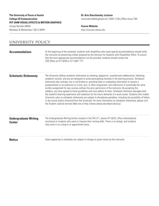 The University of Texas at Austin
College Of Communication
RTF 344M VISUAL EFFECTS & MOTION GRAPHICS
Unique Number 08040
Mondays & Wednesday 1:00–2:30PM
Dr. Arie Stavchansky, Lecturer
ariestudents@sbcglobal.net | CMA 7.236 | Ofﬁce Hours TBA
Course Website
http://courses.utexas.edu
university policy
Accommodations At the beginning of the semester, students with disabilities who need special accommodations should notify
the instructor by presenting a letter prepared by the Services for Students with Disabilities Ofﬁce. To ensure
that the most appropriate accommodations can be provided, students should contact the
SSD Ofﬁce at 471-6259 or 471-4641 TTY.
Scholastic Dishonesty The University deﬁnes academic dishonesty as cheating, plagiarism, unauthorized collaboration, falsifying
academic records, and any act designed to avoid participating honestly in the learning process. Scholastic
dishonesty also includes, but is not limited to, providing false or misleading information to receive a
postponement or an extension on a test, quiz, or other assignment, and submission of essentially the same
written assignment for two courses without the prior permission of the instructor. By accepting this
syllabus, you have agreed to these guidelines and must adhere to them. Scholastic dishonest damages both
the student’s learning experience and readiness for the future demands of a work-career. Students who violate
University rules on scholastic dishonesty are subject to disciplinary penalties, including the possibility of failure
in the course and/or dismissal from the University. For more information on scholastic dishonesty, please visit
the Student Judicial services Web site at http://www.utexas.edu/depts/dos/sjs/.
Undergraduate Writing
Center
The Undergraduate Writing Center, located in the FAC 211, phone 471-6222, offers individualized
assistance to students who want to improve their writing skills. There is no charge, and students
may come in on a drop-in or appointment basis.
Notice Dates appearing in schedules are subject to change on given notice by the instructor.
 