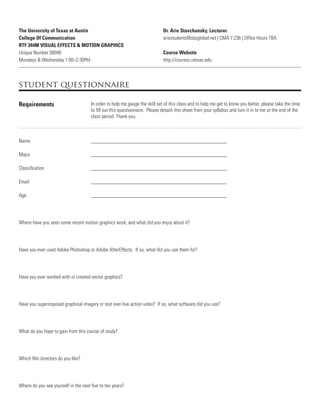 The University of Texas at Austin
College Of Communication
RTF 344M VISUAL EFFECTS & MOTION GRAPHICS
Unique Number 08040
Mondays & Wednesday 1:00–2:30PM
Dr. Arie Stavchansky, Lecturer
ariestudents@sbcglobal.net | CMA 7.236 | Ofﬁce Hours TBA
Course Website
http://courses.utexas.edu
student questionnaire
Requirements In order to help me gauge the skill set of this class and to help me get to know you better, please take the time
to ﬁll out this questionnaire. Please detach this sheet from your syllabus and turn it in to me at the end of the
class period. Thank you.
Name ____________________________________________________
Major ____________________________________________________
Classiﬁcation ____________________________________________________
Email ____________________________________________________
Age ____________________________________________________
Where have you seen some recent motion graphics work, and what did you enjoy about it?
Have you ever used Adobe Photoshop or Adobe AfterEffects. If so, what did you use them for?
Have you ever worked with or created vector graphics?
Have you superimposed graphical imagery or text over live action video? If so, what software did you use?
What do you hope to gain from this course of study?
Which ﬁlm directors do you like?
Where do you see yourself in the next ﬁve to ten years?
 