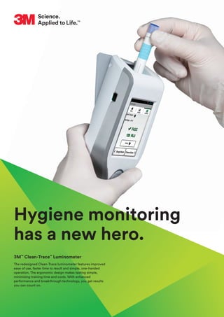 Hygiene monitoring
has a new hero.
3M™
Clean-Trace™
Luminometer
The redesigned Clean-Trace luminometer features improved
ease of use, faster time to result and simple, one-handed
operation. The ergonomic design makes testing simple,
minimising training time and costs. With enhanced
performance and breakthrough technology, you get results
you can count on.
 