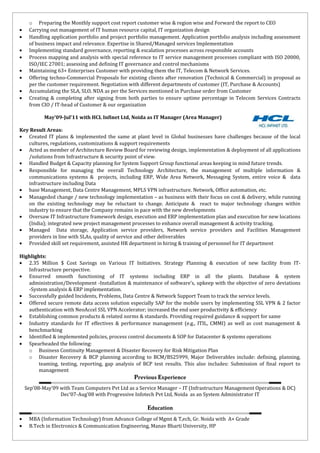 o Preparing the Monthly support cost report customer wise & region wise and Forward the report to CEO
• Carrying out management of IT human resource capital, IT organization design
• Handling application portfolio and project portfolio management. Application portfolio analysis including assessment
of business impact and relevance. Expertise in Shared/Managed services Implementation
• Implementing standard governance, reporting & escalation processes across responsible accounts
• Process mapping and analysis with special reference to IT service management processes compliant with ISO 20000,
ISO/IEC 27001; assessing and defining IT governance and control mechanisms
• Maintaining 63+ Enterprises Customer with providing them the IT, Telecom & Network Services.
• Offering techno-Commercial Proposals for existing clients after renovation (Technical & Commercial) in proposal as
per the customer requirement. Negotiation with different departments of customer (IT, Purchase & Accounts)
• Accumulating the SLA, SLO, NDA as per the Services mentioned in Purchase order from Customer
• Creating & completing after signing from both parties to ensure uptime percentage in Telecom Services Contracts
from CIO / IT-head of Customer & our organization
May’09-Jul’11 with HCL Infinet Ltd, Noida as IT Manager (Area Manager)
Key Result Areas:
• Created IT plans & implemented the same at plant level in Global businesses have challenges because of the local
cultures, regulations, customizations & support requirements
• Acted as member of Architecture Review Board for reviewing design, implementation & deployment of all applications
/solutions from Infrastructure & security point of view.
• Handled Budget & Capacity planning for System Support Group functional areas keeping in mind future trends.
• Responsible for managing the overall Technology Architecture, the management of multiple information &
communications systems & projects, including ERP, Wide Area Network, Messaging System, entire voice & data
infrastructure including Data
• base Management, Data Centre Management, MPLS VPN infrastructure. Network, Office automation, etc.
• Manageded change / new technology implementation – as business with their focus on cost & delivery, while running
on the existing technology may be reluctant to change. Anticipate & react to major technology changes within
industry to ensure that the Company remains in pace with the new developments
• Oversaw IT Infrastructure framework design, execution and ERP implementation plan and execution for new locations
(India); integrated new project management processes to enhance overall management & activity tracking.
• Managed Data storage, Application service providers, Network service providers and Facilities Management
providers in line with SLAs, quality of service and other deliverables
• Provided skill set requirement, assisted HR department in hiring & training of personnel for IT department
Highlights:
• 2.35 Million $ Cost Savings on Various IT Initiatives. Strategy Planning & execution of new facility from IT-
Infrastructure perspective.
• Ensurred smooth functioning of IT systems including ERP in all the plants. Database & system
administration/Development -Installation & maintenance of software’s, upkeep with the objective of zero deviations
-System analysis & ERP implementation.
• Successfully guided Incidents, Problems, Data Centre & Network Support Team to track the service levels.
• Offered secure remote data access solution especially SAP for the mobile users by implementing SSL VPN & 2 factor
authentication with NeoAccel SSL VPN Accelerator; increased the end user productivity & efficiency
• Establishing common products & related norms & standards. Providing required guidance & support for same
• Industry standards for IT effectives & performance management (e.g., ITIL, CMMI) as well as cost management &
benchmarking
• Identified & implemented policies, process control documents & SOP for Datacenter & systems operations
• Spearheaded the following:
o Business Continuity Management & Disaster Recovery for Risk Mitigation Plan
o Disaster Recovery & BCP planning according to BCM/BS25999, Major Deliverables include: defining, planning,
teaming, testing, reporting, gap analysis of BCP test results. This also includes: Submission of final report to
management
Previous Experience
Sep’08-May’09 with Team Computers Pvt Ltd as a Service Manager – IT (Infrastructure Management Operations & DC)
Dec’07-Aug’08 with Progressive Infotech Pvt Ltd, Noida as an System Administrator IT
Education
• MBA (Information Technology) from Advance College of Mgmt & T,ech, Gr. Noida with A+ Grade
• B.Tech in Electronics & Communication Engineering, Manav Bharti University, HP
 