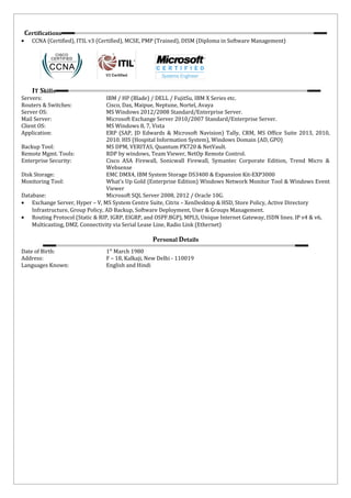 Certifications
• CCNA (Certified), ITIL v3 (Certified), MCSE, PMP (Trained), DISM (Diploma in Software Management)
IT Skills
Servers: IBM / HP (Blade) / DELL / FujitSu, IBM X Series etc.
Routers & Switches: Cisco, Dax, Maipue, Neptune, Nortel, Avaya
Server OS: MS Windows 2012/2008 Standard/Enterprise Server.
Mail Server: Microsoft Exchange Server 2010/2007 Standard/Enterprise Server.
Client OS: MS Windows 8, 7, Vista
Application: ERP (SAP, JD Edwards & Microsoft Navision) Tally, CRM, MS Office Suite 2013, 2010,
2010. HIS (Hospital Information System), Windows Domain (AD, GPO)
Backup Tool: MS DPM, VERITAS, Quantum PX720 & NetVault.
Remote Mgmt. Tools: RDP by windows, Team Viewer, NetOp Remote Control.
Enterprise Security: Cisco ASA Firewall, Sonicwall Firewall, Symantec Corporate Edition, Trend Micro &
Websense
Disk Storage: EMC DMX4, IBM System Storage DS3400 & Expansion Kit-EXP3000
Monitoring Tool: What’s Up Gold (Enterprise Edition) Windows Network Monitor Tool & Windows Event
Viewer
Database: Microsoft SQL Server 2008, 2012 / Oracle 10G.
• Exchange Server, Hyper – V, MS System Centre Suite, Citrix – XenDesktop & HSD, Store Policy, Active Directory
Infrastructure, Group Policy, AD Backup, Software Deployment, User & Groups Management.
• Routing Protocol (Static & RIP, IGRP, EIGRP, and OSPF.BGP), MPLS, Unique Internet Gateway, ISDN lines. IP v4 & v6,
Multicasting, DMZ. Connectivity via Serial Lease Line, Radio Link (Ethernet)
Personal Details
Date of Birth: 1st
March 1980
Address: F – 18, Kalkaji, New Delhi - 110019
Languages Known: English and Hindi
 