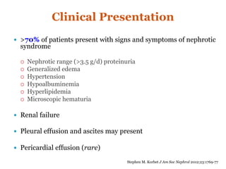 Clinical Presentation
 >70% of patients present with signs and symptoms of nephrotic
syndrome
 Nephrotic range (>3.5 g/d) proteinuria
 Generalized edema
 Hypertension
 Hypoalbuminemia
 Hyperlipidemia
 Microscopic hematuria
 Renal failure
 Pleural effusion and ascites may present
 Pericardial effusion (rare)
Stephen M. Korbet J Am Soc Nephrol 2012;23:1769-77
 