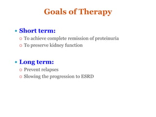Goals of Therapy
 Short term:
 To achieve complete remission of proteinuria
 To preserve kidney function
 Long term:
 Prevent relapses
 Slowing the progression to ESRD
 