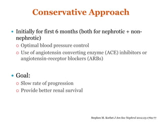 Conservative Approach
 Initially for first 6 months (both for nephrotic + non-
nephrotic)
 Optimal blood pressure control
 Use of angiotensin converting enzyme (ACE) inhibitors or
angiotensin-receptor blockers (ARBs)
 Goal:
 Slow rate of progression
 Provide better renal survival
Stephen M. Korbet J Am Soc Nephrol 2012;23:1769-77
 