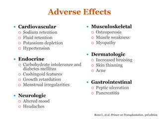 Adverse Effects
 Cardiovascular
 Sodium retention
 Fluid retention
 Potassium depletion
 Hypertension
 Endocrine
 Carbohydrate intolerance and
diabetes mellitus
 Cushingoid features
 Growth retardation
 Menstrual irregularities
 Neurologic
 Altered mood
 Headaches
 Musculoskeletal
 Osteoporosis
 Muscle weakness
 Myopathy
 Dermatologic
 Increased bruising
 Skin thinning
 Acne
 Gastrointestinal
 Peptic ulceration
 Pancreatitis
Rowe I., et al. Primer on Transplantation, 3rd edition
 