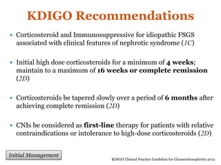 KDIGO Recommendations
 Corticosteroid and Immunosuppressive for idiopathic FSGS
associated with clinical features of nephrotic syndrome (1C)
 Initial high dose corticosteroids for a minimum of 4 weeks;
maintain to a maximum of 16 weeks or complete remission
(2D)
 Corticosteroids be tapered slowly over a period of 6 months after
achieving complete remission (2D)
 CNIs be considered as first-line therapy for patients with relative
contraindications or intolerance to high-dose corticosteroids (2D)
KDIGO Clinical Practice Guideline for Glomerulonephritis 2012
Initial Management
 