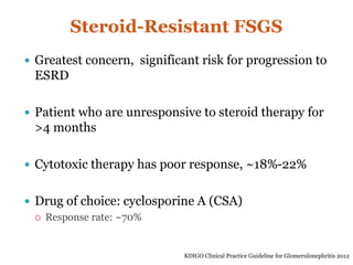 Steroid-Resistant FSGS
 Greatest concern, significant risk for progression to
ESRD
 Patient who are unresponsive to steroid therapy for
>4 months
 Cytotoxic therapy has poor response, ~18%-22%
 Drug of choice: cyclosporine A (CSA)
 Response rate: ~70%
KDIGO Clinical Practice Guideline for Glomerulonephritis 2012
 